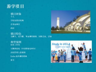 游学 目项
 目 象项 对
个人
学校及教育机构
企事 位业单
政府
 目特色项
交 生、夏令 ， 程 修，国 会 、活换 营 专业课 进 际 议 动
 典型案例
校 工作坊长
互 网 （中国移 及 ）联 论坛 动 华为
高校管理人 修员进
Emba 海外 程模课 块
实习
 