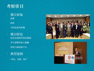 考察 目项
 目 象项 对
商务
政府
学校及教育机构
 目特色项
依托高端教育体系 源资
多年累 的前人积 经验
接当地最 平台对 优
 典型案例
• 移民，投 ，地资 产
 