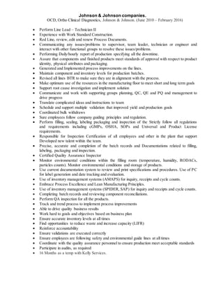 Johnson & Johnson companies.
OCD, Ortho Clinical Diagnostics, Johnson & Johnson. (June 2010 – February 2016)
 Perform Line Lead – Technician II
 Experience with Work Standard Construction.
 Red Line, review, edit and renew Process Documents.
 Communicating any issues/problems to supervisor, team leader, technician or engineer and
interact with other functional groups to resolve these issues/problems.
 Performing Daily/hourly report of production specifying all the downtime.
 Assure that components and finished products meet standards of approval with respect to product
identity, physical attributes and packaging.
 Generated and Implemented process improvements on the lines.
 Maintain component and inventory levels for production batches.
 Revised all lines BTR to make sure they are in alignment with the process.
 Make optimum use of the resources in the manufacturing floor to meet short and long term goals
 Support root cause investigation and implement solution
 Communicate and work with supporting groups planning, QC, QE and PQ and management to
drive progress
 Translate complicated ideas and instructions to team
 Schedule and support multiple validation that improved yield and production goals
 Coordinated bulk withdraws
 Sure employees follow company guiding principles and regulation.
 Perform filling, sealing, labeling packaging and inspection of the Strictly follow all regulations
and requirements including cGMPs, OSHA, SOPs and Universal and Product License
requirements.
 Responsible for Inspection Certification of all employees and other in the plant that support
Developed new talent within the team.
 Precise, accurate and completion of the batch records and Documentations related to filling,
labeling, packaging and inspection.
 Certified Quality Assurance Inspector
 Monitor environmental conditions within the filling room (temperature, humidity, RODACs,
particles counts). Monitor environmental conditions and storage of products.
 Use current documentation system to review and print specifications and procedures. Use of PC
for label generation and date tracking and evaluation.
 Use of inventory management systems (AMAPS) for inquiry, receipts and cycle counts.
 Embrace Process Excellence and Lean Manufacturing Principles.
 Use of inventory management systems (SPIDER, SAP) for inquiry and receipts and cycle counts.
 Completing batch records and reviewing component reconciliations.
 Perform QA inspection for all the products.
 Track and trend process to implement process improvements
 Able to drive quality business results
 Work hard to goals and objectives based on business plan
 Ensure accurate inventory levels at all times
 Find opportunities to reduce waste and increase capacity (LIFR)
 Reinforce accountability
 Ensure validations are executed correctly
 Ensure employees are following safety and environmental guide lines at all times
 Coordinate with the quality assurance personnel to ensure production meet acceptable standards
 Participate in audits, as required
 16 Months as a temp with Kelly Services.
 