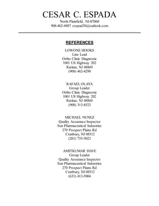 CESAR C. ESPADA
North Plainfield, NJ-07060
908-462-4887 cespad30@outlook.com
_________________________________________________________
REFERENCES
LOWONE HOOKS
Line Lead
Ortho Clinic Diagnostic
1001 US Highway 202
Raritan, NJ 08869
(908) 462-4290
RAFAEL OLAYA
Group Leader
Ortho Clinic Diagnostic
1001 US Highway 202
Raritan, NJ 08869
(908) 313-8523
MICHAEL NUNEZ
Quality Assurance Inspector
Sun Pharmaceutical Industries
270 Prospect Plains Rd
Cranbury, NJ 08512
(201) 755-5023
AMITKUMAR DAVE
Group Leader
Quality Assurance Inspector
Sun Pharmaceutical Industries
270 Prospect Plains Rd
Cranbury, NJ 08512
(631) 413-5004
 
