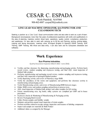 CESAR C. ESPADA
North Plainfield, NJ-07060
908-462-4887 cespad30@outlook.com
_________________________________________________________
LINE LEAD MACHINE OPERATOR, QA INSPECTOR AND
CLEANROOM TECH
Seeking a position as a Line Lead. Good communication skills and also able to work as a part of team.
Background encompasses more than five years of professional experience with skills and qualifications in
the area of planning, inventory control, blood bank, operations, quality control, compliance, production,
and warehouse. I’m also able to work with carrying up to 50 lbs and Packing, picking, printing labels,
copying and faxing documents, inventory store, Bi-lingual (English & Spanish) OSHA Training, SOP
Training, GMP Training, MS Word and data entry. I can also work and fix Computers (Hardware and
software).
___________________________________________________________________________________
Work Experience
Sun Pharma industries.
Quality Assurance Inspector (March 2016 – June 2016)
 Verifies and line clearance for dispensing, manufacturing and packaging activity. Perform batch
record review, random sampling and in-process testing, and final AQL visual inspection of
finished bulk product.
 Performs manufacturing and packaging record review, random sampling and in-process testing,
and final AQL inspection of packaged finished product
 Verify dispensing activity and review of Pharmacy stage BMR.
 Verify the cleanliness of the rooms and equipment, and performs line clearance activity in
manufacturing and packaging areas.
 Verify Manufacturing activity and review of Manufacturing BMR between stages.
 Online BMR review and random sampling and performs in process tests.
 AQL visual inspection of finished bulk product and collect samples for QA testing.
 Ensure manufacturing area, log books, utility systems are compliant per GMP and in house
procedures.
 In process checks & Monitoring of Manufacturing & Packaging activity
 Review Packaging Batch record
 Collect Retain samples and Stability sample.
 Maintain and perform annual visual inspection of retain samples
 Perform activities related to receipt, storage, inspection and issuance of labeling components
 Inspect and sample raw materials & Bulk Product
 Additional duties as assigned by the Manager
 