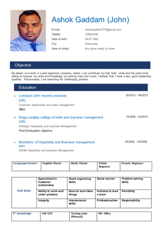 Ashok Gaddam (John)
E-mail: ashokgaddam777@gmail.com
Telefon: 729624798
Data of birth: 09.07.1984
City: Warszawa
Area of intrest : any place ready to move
Objective
My dream is to work in a well organized company, where i can contribute my high level skills and the same time,
willing to improve my skills and knowledge by working hard and smart, I believe that, I have a very good leadership
qualities. Passionately, I am searching for challenging position.
Education
 Liverpool John moores university
(UK)
Customer relationship and sales management
MBA
05/2010 - 06/2012
 Kings Langley college of hotel and business management
(UK)
Strategic Hospitality and business Management
Post Graduation diploma
10/2008 - 03/2010
 Bachelors’ of Hospitality and Business management
(IND)
SDHM Hospitality and business Management.
05/2002 - 03/2006
Languages known English: Fluent Hindi: Fluent Polish:
Beginner
French: Beginner
Soft Skills
Specialized in
Customer
relationship
Good organizing
skills
Quick learner Problem solving
skills
Ability to work well
under pressure
Keen to learn New
things
Initiative to lead
a team
Flexibility
Integrity Interpersonal
skills
Professionalism Responsibility
IT knowledge SAP GTS Testing tools
(Manual),
MS- Office
s
 