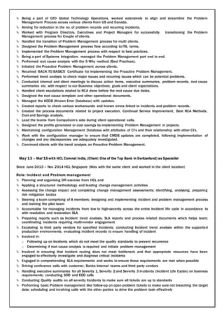  Being a part of GTO Global Technology Operations, worked extensively to align and streamline the Problem
Management Process across various clients from US and Canada.
 Aiming for reduction in the no. of problem records and recurring incidents.
 Worked with Program Directors, Executives and Project Managers for successfully transitioning the Problem
Management process for Couple of clients.
 Handled the transition of Problem Management process for multi clients.
 Designed the Problem Management process flow according to ITIL terms.
 Implemented the Problem Management process with respect to best practices.
 Being a part of Systems Integration, managed the Problem Management part end to end.
 Performed root cause analysis with the 5 Why method (Best Practices).
 Initiated the Proactive Problem Management across clients.
 Received ‘BACK TO BASICS’ Certificate for implementing the Proactive Problem Management.
 Performed trend analysis to check major issues and recurring issues which can be potential problems.
 Conducted internal and client meetings to discuss action items, executive summaries, problem records, root cause
summaries etc. with respect to our Business objectives, goals and client expectations.
 Handled client escalations related to RCA done before the root cause due dates.
 Designed the root cause template and other operational documents.
 Managed the KEDB (Known Error Database) with updates.
 Created reports to check various workarounds and known errors linked to incidents and problem records.
 Created the process documents related to project execution, Continual Service Improvement, Best RCA Methods,
Cost and Savings analysis.
 Lead the teams from CompuCom’s side during client operational calls.
 Designed the profits generated or cost savings by implementing Problem Management in projects.
 Maintaining configuration Management Database with attributes of CI’s and their relationship with other CI’s.
 Work with the configuration manager to ensure that CMDB updates are completed, following implementation of
changes and any discrepancies are adequately investigated.
 Convinced clients with the trend analysis on Proactive Problem Management.
May’13 – Mar’15 with HCL Comnet India, (Client: One of the Top Bank in Switzerland) as Specialist
Since June 2013 – Nov 2014 HCL Singapore (Was with the same client and worked in the client location)
Role: Incident and Problem management
 Planning and organising DR exercise from HCL end
 Applying a structured methodology and leading change management activities
 Assessing the change impact and completing change management assessments; identifying, analysing, preparing
risk mitigation tactics
 Steering a team comprising of 8 members; designing and implementing incident and problem management process
and training the pilot team
 Accountable for managing incidents from low to high-severity across the entire Incident life cycle in accordance to
with resolution and restoration SLA
 Preparing reports such as Incident trend analysis, SLA reports and process related documents which helps team;
coordinating incidents requiring multi-vendor engagement
 Escalating to third party vendors for specified Incidents; conducting Incident trend analysis within the supported
production environments; evaluating incident records to ensure handling of incident
 Involved in:
o Following up on Incidents which do not meet the quality standards to prevent recurrence
o Determining if root cause analysis is required and initiate problem management
 Involved in ensuring that incident routing does not meet bottleneck and that appropriate resources have been
engaged to effectively investigate and diagnose critical incidents
 Engaged in comprehending SLA requirements and works to ensure those requirements are met when possible
 Driving conference calls with customer, Banks Internal teams and third party vendors
 Handling executive summaries for all Severity 1, Severity 2 and Severity 3 incidents (Incident Life Cycles) on business
requirements; conducting SOD and EOD calls
 Conducting Quality audits on all severity Incidents to make sure all tickets are up to standards
 Performing basic Problem management like follow-up on open problem tickets to make sure not breaching the target
date; scheduling and involving calls with the other parties to drive the problem task effectively
 