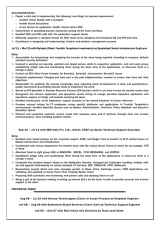 Accomplishments:
 Played a vital role in implementing the following new things for process improvement:
o Incident Ticket Quality with a template
o Huddle Board discussions
o A new format for application Health checks before SOD
 Instrumental in spreading process awareness among all the team members
 Handled SOD and EOD calls with the application support teams
 Efficiently prepared a standard format for Shift Hand overs; designed and introduced IM and PM work flow
 Contributed in designing and implementing incident and problem management process
Jul’11 – Mar’13 with Mphasis (Client: Franklin Templeton Investments) as Specialized Senior Infrastructure Engineer
Role:
 Accountable for determining and assigning the severity of the issue being reported according to company defined
standard severity definitions
 Involved in sending out opening, updated and closed service alerts to respective application and end users group;
establishing bridge calls and coordinating them during the down time of the applications or whenever there is a
change in place
 Carried out RCA (Root Cause Analysis) for Severity1, Severity2 and proactive Severity2 issues
 Evaluated implemented Changes and took part in the post implementation reviews to ensure they have met their
objectives
 Responsible for updating the process knowledge base regarding latest developments in tools and specifications,
project documents & providing process flows to implement the same
 Served as DR Specialist in Disaster Recovery Process (DR Exercise) which is run once in every six months across sites
 Recognized the relevant application and operations teams during an outage; provided respective application and
operations support on bridge call towards resolving the issue
 Handled maintenance of the Application support contacts on the shared database for future reference
 Oversaw account setups for FT employees across specific platforms and applications in Franklin Templeton’s
environments; handled Specialty Queues such as System Administration, Technical, Policy Helpdesk and Executive
Escalation Queue
 Planned and supported customer service levels with business users and IT partners through clear and concise
communications when handling problem tickets
Sep’10 – Jul’11 with IBM India Pvt. Ltd., (Client: AT&T) as Senior Technical Support Associate
Role:
 Handled voice based process for the corporate support AT&T, and Single Point of contact to all IT related issues on
Robust Environment and infrastructure
 Coordinated with various department for network issue with the various Server Teams to check for any outages, ETR
or issue
 Allocated ticket to right group UNIX or WINDOWS, WINTEL, CCM, MESSAGING and VERITAS
 Established bridge calls and coordinating them during the down time of the applications or whenever there is a
change in place
 Computed the business Impact based on the Application Severity; managed job challenges handling multiple skill-
set and appeals multi-tasking on various domains (IT Services, SBC, CINGULAR, ATNT, Bellsouth)
 Researching several Alerts and error message pertain to Share Drive, Exchange server, CRM Applications etc.
validating and updating on Group Team Chat, creating Master Ticket
 Preparing Shift schedules and monitoring new joiners calls and assisting them on call
 Being a part of the decision making in setting up internal SLA’s for the team in order to provide accurate and on-time
support to the client
PRECEDING TASKS
Aug’08 – Jul’10 with Kenexa Technologies (Client: In-house Process) as Helpdesk Engineer
Jan’08 – Aug’08 with Sutherland Global Services (Client: Dell) as Technical Support Engineer
Jan’06 – Dec’07 with Real Vision Info Solutions as Team Lead Sales
 
