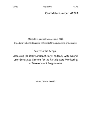 DV410	
   Page	
  1	
  of	
  40	
   41743	
  
    
	
  
	
  
Candidate	
  Number:	
  41743	
  
	
  
	
  
	
  
	
  
MSc	
  in	
  Development	
  Management	
  2016	
  
Dissertation	
  submitted	
  in	
  partial	
  fulfilment	
  of	
  the	
  requirements	
  of	
  the	
  degree	
  
	
   	
  
Power	
  to	
  the	
  People:	
  
Assessing	
  the	
  Utility	
  of	
  Beneficiary	
  Feedback	
  Systems	
  and	
  
User-­‐Generated	
  Content	
  for	
  the	
  Participatory	
  Monitoring	
  
of	
  Development	
  Programmes	
  
	
  
	
  
	
  
Word	
  Count:	
  10070	
  
	
  
	
  
	
  
	
  
	
  
  
  
  
 