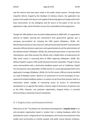 DV410	
   Page	
  26	
  of	
  40	
   41743	
  
  
	
  
	
  
and	
   the	
   reforms	
   that	
   have	
   been	
   made	
   in	
   the	
   public	
   school	
   systems.	
   Through	
   these	
  
impactful	
   reforms	
   shaped	
   by	
   the	
   feedback	
   of	
   ordinary	
   citizens,	
   the	
   application	
   has	
  
proven	
  to	
  the	
  public	
  that	
  they	
  are	
  all	
  capable	
  of	
  becoming	
  agents	
  of	
  change	
  within	
  their	
  
local	
   communities.	
   As	
   the	
   willingness	
   and	
   the	
   buy-­‐in	
   of	
   the	
   public	
   to	
   the	
   use	
   the	
  
application	
  is	
  high,	
  which	
  therefore	
  ensures	
  the	
  sustainability	
  of	
  the	
  programme.	
  
	
  	
  
Though	
  the	
  CMS	
  platform	
  was	
  launched	
  independently	
  by	
  ANSA-­‐EAP,	
  an	
  organisation	
  
external	
   to	
   DepEd,	
   securing	
   the	
   commitment	
   from	
   government	
   agencies	
   was	
   a	
  
necessary	
   pre-­‐condition	
   for	
   initiating	
   the	
   CMS	
   system	
   (Shkabatur,	
   2014b:	
   12).	
  
Monitoring	
  of	
  schools	
  can	
  also	
  only	
  occur	
  with	
  permission	
  given	
  by	
  both	
  ‘local	
  education	
  
education	
  officials	
  (division	
  supervisors	
  and	
  superintendents)	
  and	
  the	
  administrators	
  of	
  
the	
  selected	
  schools’	
  (Shkabatur,	
  2014b:	
  26).	
  Gaining	
  this	
  permission	
  is	
  a	
  key	
  task	
  of	
  the	
  
infomediaries,	
  who	
  often	
  present	
  the	
  officials	
  with	
  a	
  DepEd	
  letter	
  of	
  endorsement	
  for	
  
CMS,	
   which	
   assists	
   in	
   reassuring	
   them	
   of	
   CMS’s	
   legitimacy	
   (Shkabatur,	
   2014b:	
   26).	
  
Without	
  DepEd’s	
  support,	
  CMS	
  would	
  otherwise	
  become	
  inoperable.	
  Though	
  it	
  shares	
  
some	
  commonalities	
  with	
  a	
  stand-­‐alone	
  feedback	
  system	
  such	
  as	
  TripAdvisor,	
  DepEd	
  
has	
  now	
  become	
  a	
  key	
  stakeholder	
  of	
  CMS	
  and	
  has	
  in	
  a	
  sense	
  appropriated	
  itself	
  as	
  the	
  
application’s	
  manager	
  (Shkabatur,	
  2014b:	
  12).	
  For	
  this	
  reason,	
  CMS	
  can	
  only	
  be	
  classified	
  
as	
  a	
  type	
  B	
  feedback	
  system.	
  Based	
  on	
  an	
  assessment	
  of	
  current	
  prototypes	
  of	
  user-­‐
owned	
  and	
  initiated	
  feedback	
  systems,	
  no	
  system	
  can	
  be	
  found	
  that	
  presents	
  itself	
  as	
  a	
  
stand-­‐alone	
   system	
   capable	
   of	
   monitoring	
   across	
   all	
   sectors	
   of	
   international	
  
development	
  or	
  an	
  agenda	
  that	
  tackles	
  a	
  diverse	
  range	
  of	
  dimensions	
  of	
  poverty	
  such	
  
as	
   the	
   SDGs.	
   However,	
   one	
   particular	
   organisation,	
   Integrity	
   Action,	
   is	
   currently	
  
demonstrating	
  a	
  substantial	
  amount	
  of	
  potential.	
  
	
  
IV.	
  2	
  Integrity	
  Action	
  and	
  DevelopmentCheck	
  
	
  	
  
Referred	
  to	
  as	
  the	
  “Trip	
  Advisor	
  for	
  International	
  Development”,	
  Integrity	
  Action	
  is	
  an	
  
anti-­‐corruption	
   organisation	
   based	
   in	
   London	
   that	
   is	
   making	
   headways	
   within	
   the	
  
development	
  sector.	
  Integrity	
  Action	
  has	
  developed	
  a	
  set	
  of	
  tools	
  and	
  mechanisms	
  that	
  
enable	
   local	
   communities	
   to	
   monitor	
   projects	
   and	
   public	
   service	
   delivery	
   initiatives.	
  
 
