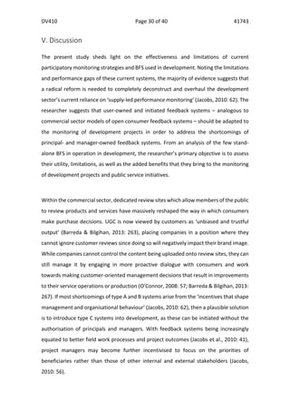 DV410	
   Page	
  30	
  of	
  40	
   41743	
  
  
	
  
	
  
V.	
  Discussion	
  
	
  
The	
   present	
   study	
   sheds	
   light	
   on	
   the	
   effectiveness	
   and	
   limitations	
   of	
   current	
  
participatory	
  monitoring	
  strategies	
  and	
  BFS	
  used	
  in	
  development.	
  Noting	
  the	
  limitations	
  
and	
  performance	
  gaps	
  of	
  these	
  current	
  systems,	
  the	
  majority	
  of	
  evidence	
  suggests	
  that	
  
a	
  radical	
  reform	
  is	
  needed	
  to	
  completely	
  deconstruct	
  and	
  overhaul	
  the	
  development	
  
sector’s	
  current	
  reliance	
  on	
  ‘supply-­‐led	
  performance	
  monitoring’	
  (Jacobs,	
  2010:	
  62).	
  The	
  
researcher	
  suggests	
  that	
  user-­‐owned	
  and	
  initiated	
  feedback	
  systems	
  –	
  analogous	
  to	
  
commercial	
  sector	
  models	
  of	
  open	
  consumer	
  feedback	
  systems	
  –	
  should	
  be	
  adapted	
  to	
  
the	
   monitoring	
   of	
   development	
   projects	
   in	
   order	
   to	
   address	
   the	
   shortcomings	
   of	
  
principal-­‐	
  and	
  manager-­‐owned	
  feedback	
  systems.	
  From	
  an	
  analysis	
  of	
  the	
  few	
  stand-­‐
alone	
  BFS	
  in	
  operation	
  in	
  development,	
  the	
  researcher’s	
  primary	
  objective	
  is	
  to	
  assess	
  
their	
  utility,	
  limitations,	
  as	
  well	
  as	
  the	
  added	
  benefits	
  that	
  they	
  bring	
  to	
  the	
  monitoring	
  
of	
  development	
  projects	
  and	
  public	
  service	
  initiatives.	
  	
  
	
  	
  
Within	
  the	
  commercial	
  sector,	
  dedicated	
  review	
  sites	
  which	
  allow	
  members	
  of	
  the	
  public	
  
to	
  review	
  products	
  and	
  services	
  have	
  massively	
  reshaped	
  the	
  way	
  in	
  which	
  consumers	
  
make	
  purchase	
  decisions.	
  UGC	
  is	
  now	
  viewed	
  by	
  customers	
  as	
  ‘unbiased	
  and	
  trustful	
  
output’	
  (Barreda	
  &	
  Bilgihan,	
  2013:	
  263),	
  placing	
  companies	
  in	
  a	
  position	
  where	
  they	
  
cannot	
  ignore	
  customer	
  reviews	
  since	
  doing	
  so	
  will	
  negatively	
  impact	
  their	
  brand	
  image.	
  
While	
  companies	
  cannot	
  control	
  the	
  content	
  being	
  uploaded	
  onto	
  review	
  sites,	
  they	
  can	
  
still	
   manage	
   it	
   by	
   engaging	
   in	
   more	
   proactive	
   dialogue	
   with	
   consumers	
   and	
   work	
  
towards	
  making	
  customer-­‐oriented	
  management	
  decisions	
  that	
  result	
  in	
  improvements	
  
to	
  their	
  service	
  operations	
  or	
  production	
  (O’Connor,	
  2008:	
  57;	
  Barreda	
  &	
  Bilgihan,	
  2013:	
  
267).	
  If	
  most	
  shortcomings	
  of	
  type	
  A	
  and	
  B	
  systems	
  arise	
  from	
  the	
  ‘incentives	
  that	
  shape	
  
management	
  and	
  organisational	
  behaviour’	
  (Jacobs,	
  2010:	
  62),	
  then	
  a	
  plausible	
  solution	
  
is	
  to	
  introduce	
  type	
  C	
  systems	
  into	
  development,	
  as	
  these	
  can	
  be	
  initiated	
  without	
  the	
  
authorisation	
   of	
   principals	
   and	
   managers.	
   With	
   feedback	
   systems	
   being	
   increasingly	
  
equated	
  to	
  better	
  field	
  work	
  processes	
  and	
  project	
  outcomes	
  (Jacobs	
  et	
  al.,	
  2010:	
  41),	
  
project	
   managers	
   may	
   become	
   further	
   incentivised	
   to	
   focus	
   on	
   the	
   priorities	
   of	
  
beneficiaries	
   rather	
   than	
   those	
   of	
   other	
   internal	
   and	
   external	
   stakeholders	
   (Jacobs,	
  
2010:	
  56).	
  
 