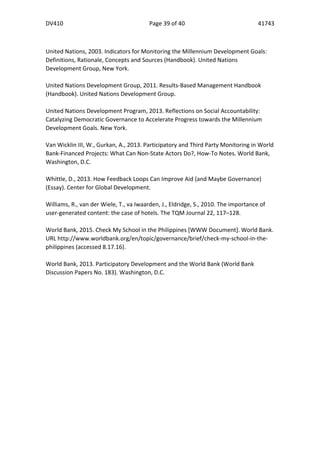 DV410	
   Page	
  39	
  of	
  40	
   41743	
  
  
	
  
	
  
	
  
United	
  Nations,	
  2003.	
  Indicators	
  for	
  Monitoring	
  the	
  Millennium	
  Development	
  Goals:	
  
Definitions,	
  Rationale,	
  Concepts	
  and	
  Sources	
  (Handbook).	
  United	
  Nations	
  
Development	
  Group,	
  New	
  York.	
  
	
  
United	
  Nations	
  Development	
  Group,	
  2011.	
  Results-­‐Based	
  Management	
  Handbook	
  
(Handbook).	
  United	
  Nations	
  Development	
  Group.	
  
	
  
United	
  Nations	
  Development	
  Program,	
  2013.	
  Reflections	
  on	
  Social	
  Accountability:	
  
Catalyzing	
  Democratic	
  Governance	
  to	
  Accelerate	
  Progress	
  towards	
  the	
  Millennium	
  
Development	
  Goals.	
  New	
  York.	
  
	
  
Van	
  Wicklin	
  III,	
  W.,	
  Gurkan,	
  A.,	
  2013.	
  Participatory	
  and	
  Third	
  Party	
  Monitoring	
  in	
  World	
  
Bank-­‐Financed	
  Projects:	
  What	
  Can	
  Non-­‐State	
  Actors	
  Do?,	
  How-­‐To	
  Notes.	
  World	
  Bank,	
  
Washington,	
  D.C.	
  
	
  
Whittle,	
  D.,	
  2013.	
  How	
  Feedback	
  Loops	
  Can	
  Improve	
  Aid	
  (and	
  Maybe	
  Governance)	
  
(Essay).	
  Center	
  for	
  Global	
  Development.	
  
	
  
Williams,	
  R.,	
  van	
  der	
  Wiele,	
  T.,	
  va	
  Iwaarden,	
  J.,	
  Eldridge,	
  S.,	
  2010.	
  The	
  importance	
  of	
  
user-­‐generated	
  content:	
  the	
  case	
  of	
  hotels.	
  The	
  TQM	
  Journal	
  22,	
  117–128.	
  	
  
	
  
World	
  Bank,	
  2015.	
  Check	
  My	
  School	
  in	
  the	
  Philippines	
  [WWW	
  Document].	
  World	
  Bank.	
  
URL	
  http://www.worldbank.org/en/topic/governance/brief/check-­‐my-­‐school-­‐in-­‐the-­‐
philippines	
  (accessed	
  8.17.16).	
  
	
  
World	
  Bank,	
  2013.	
  Participatory	
  Development	
  and	
  the	
  World	
  Bank	
  (World	
  Bank	
  
Discussion	
  Papers	
  No.	
  183).	
  Washington,	
  D.C.	
  
  
  
  
  
  
  
  
  
 