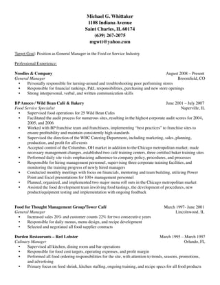 Michael G. Whittaker
1108 Indiana Avenue
Saint Charles, IL 60174
(639) 267-2075
mgwtt@yahoo.com
Target Goal: Position as General Manager in the Food or Service Industry
Professional Experience:
Noodles & Company August 2008 – Present
General Manager Broomﬁeld, CO
• Personally responsible for turning-around and troubleshooting poor performing stores
• Responsible for ﬁnancial rankings, P&L responsibilities, purchasing and new store openings
• Strong interpersonal, verbal, and written communication skills
BPAmoco / Wild Bean Café & Bakery June 2001 – July 2007
Food Service Specialist Naperville, IL
• Supervised food operations for 25 Wild Bean Cafes
• Facilitated the audit process for numerous sites, resulting in the highest corporate audit scores for 2004,
2005, and 2006
• Worked with BP franchise team and franchisees, implementing “best practices” to franchise sites to
ensure proﬁtability and maintain consistently high standards
• Supervised the direction of the WBC Catering Department, including marketing, sales, planning,
production, and proﬁt for all events
• Accepted control of the Columbus, OH market in addition to the Chicago metropolitan market; made
necessary management changes, established two café training centers, three certiﬁed baker training sites
• Performed daily site visits emphasizing adherence to company policy, procedures, and processes
• Responsible for hiring management personnel, supervising three corporate training facilities, and
monitoring the training progress of newly hired managers
• Conducted monthly meetings with focus on ﬁnancials, mentoring and team building, utilizing Power
Point and Excel presentations for 100+ management personnel
• Planned, organized, and implemented two major menu roll outs in the Chicago metropolitan market
• Assisted the food development team involving food tastings, the development of procedures, new
product/equipment testing and implementation with ongoing feedback
Food for Thought Management Group/Tower Café March 1997- June 2001
General Manager Lincolnwood, IL
• Increased sales 20% and customer counts 22% for two consecutive years
• Responsible for daily menus, menu design, and recipe development
• Selected and negotiated all food supplier contracts
Darden Restaurants – Red Lobster March 1995 – March 1997
Culinary Manager Orlando, FL
• Supervised all kitchen, dining room and bar operations
• Responsible for food cost targets, operating expenses, and proﬁt margin
• Performed all food ordering responsibilities for the site, with attention to trends, seasons, promotions,
and advertising
• Primary focus on food shrink, kitchen stafﬁng, ongoing training, and recipe specs for all food products
 