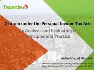 Distrain under the Personal Income Tax Act:
An Analysis and Evaluation of
Principles and Practice
Bidemi Daniel, Olumide
Delivered at the in-House Training of Legal Officers of the
Lagos State Internal Revenue Service on August 25, 2015
 