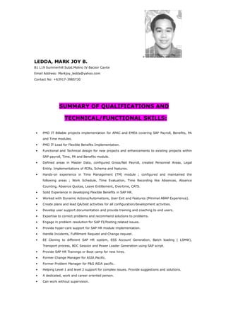 LEDDA, MARK JOY B.
B1 L19 Summerhill Subd.Molino IV Bacoor Cavite
Email Address: Markjoy_ledda@yahoo.com
Contact No: +63917-3985730
SUMMARY OF QUALIFICATIONS AND
TECHNICAL/FUNCTIONAL SKILLS:
• PMO IT Billable projects implementation for APAC and EMEA covering SAP Payroll, Benefits, PA
and Time modules.
• PMO IT Lead for Flexible Benefits Implementation.
• Functional and Technical design for new projects and enhancements to existing projects within
SAP payroll, Time, PA and Benefits module.
• Defined areas in Master Data, configured Gross/Net Payroll, created Personnel Areas, Legal
Entity. Implementations of PCRs, Schema and features.
• Hands-on experience in Time Management (TM) module ; configured and maintained the
following areas ; Work Schedule, Time Evaluation, Time Recording like Absences, Absence
Counting, Absence Quotas, Leave Entitlement, Overtime, CATS.
• Solid Experience in developing Flexible Benefits in SAP HR.
• Worked with Dynamic Actions/Automations, User Exit and Features (Minimal ABAP Experience).
• Create plans and lead QA/test activities for all configuration/development activities.
• Develop user support documentation and provide training and coaching to end users.
• Expertise to correct problems and recommend solutions to problems.
• Engage in problem resolution for SAP FI/Posting related issues.
• Provide hyper-care support for SAP HR module implementation.
• Handle Incidents, Fulfillment Request and Change request.
• EE Cloning to different SAP HR system, ESS Account Generation, Batch loading ( LSMW),
Transport process, BDC Session and Power Loader Generation using SAP script.
• Provide SAP HR Trainings or Boot camp for new hires.
• Former Change Manager for ASIA Pacific.
• Former Problem Manager for P&G ASIA pacific.
• Helping Level 1 and level 2 support for complex issues. Provide suggestions and solutions.
• A dedicated, work and career oriented person.
• Can work without supervision.
+
 