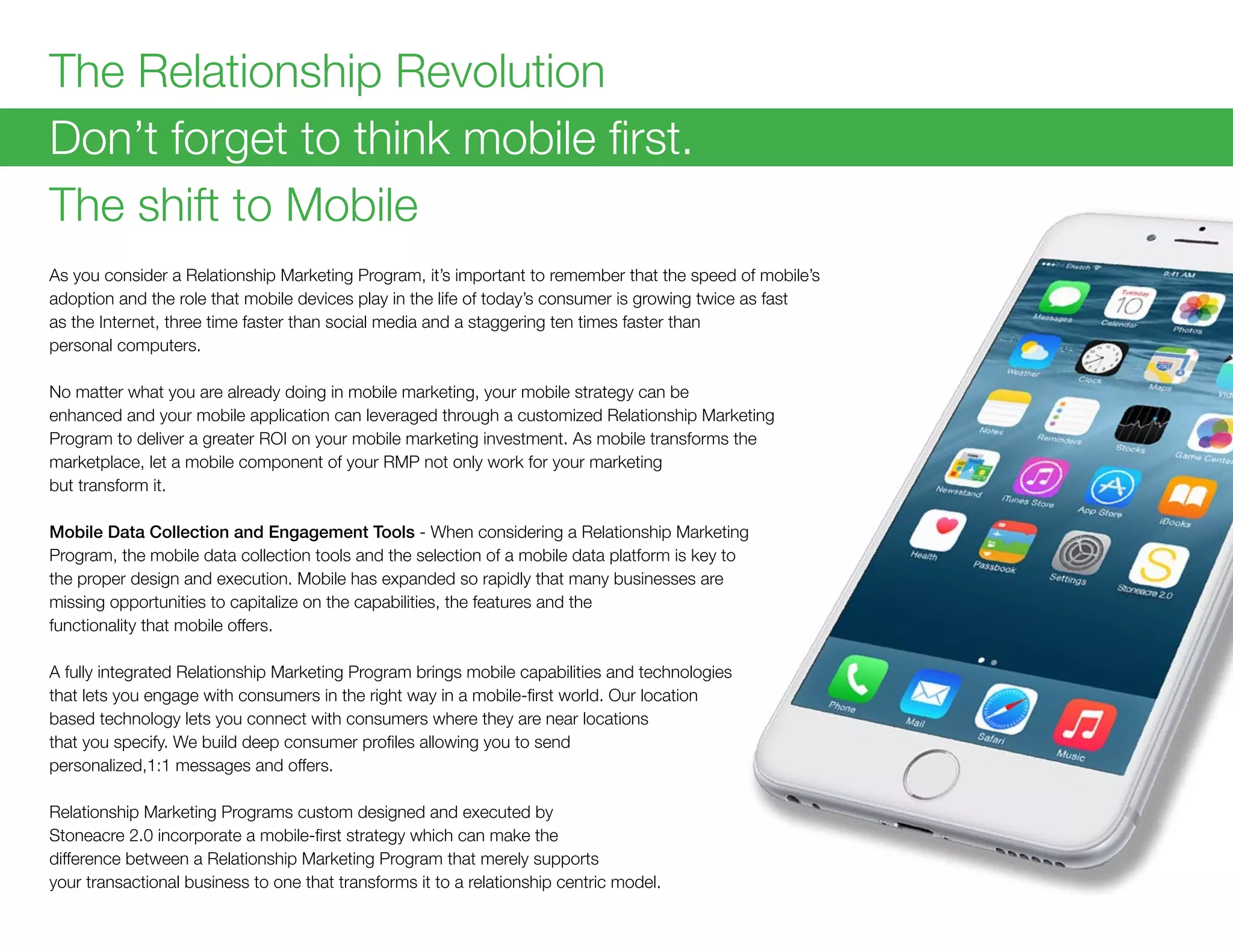 The Relationship Revolution
Don’t forget to think mobile first.
The shift to Mobile
As you consider a Relationship Marketing Program, it’s important to remember that the speed of mobile’s
adoption and the role that mobile devices play in the life of today’s consumer is growing twice as fast
as the Internet, three time faster than social media and a staggering ten times faster than
personal computers.
No matter what you are already doing in mobile marketing, your mobile strategy can be
enhanced and your mobile application can leveraged through a customized Relationship Marketing
Program to deliver a greater ROI on your mobile marketing investment. As mobile transforms the
marketplace, let a mobile component of your RMP not only work for your marketing
but transform it.
Mobile Data Collection and Engagement Tools - When considering a Relationship Marketing
Program, the mobile data collection tools and the selection of a mobile data platform is key to
the proper design and execution. Mobile has expanded so rapidly that many businesses are
missing opportunities to capitalize on the capabilities, the features and the
functionality that mobile offers.
A fully integrated Relationship Marketing Program brings mobile capabilities and technologies
that lets you engage with consumers in the right way in a mobile-first world. Our location
based technology lets you connect with consumers where they are near locations
that you specify. We build deep consumer profiles allowing you to send
personalized,1:1 messages and offers.
Relationship Marketing Programs custom designed and executed by
Stoneacre 2.0 incorporate a mobile-first strategy which can make the
difference between a Relationship Marketing Program that merely supports
your transactional business to one that transforms it to a relationship centric model.
 