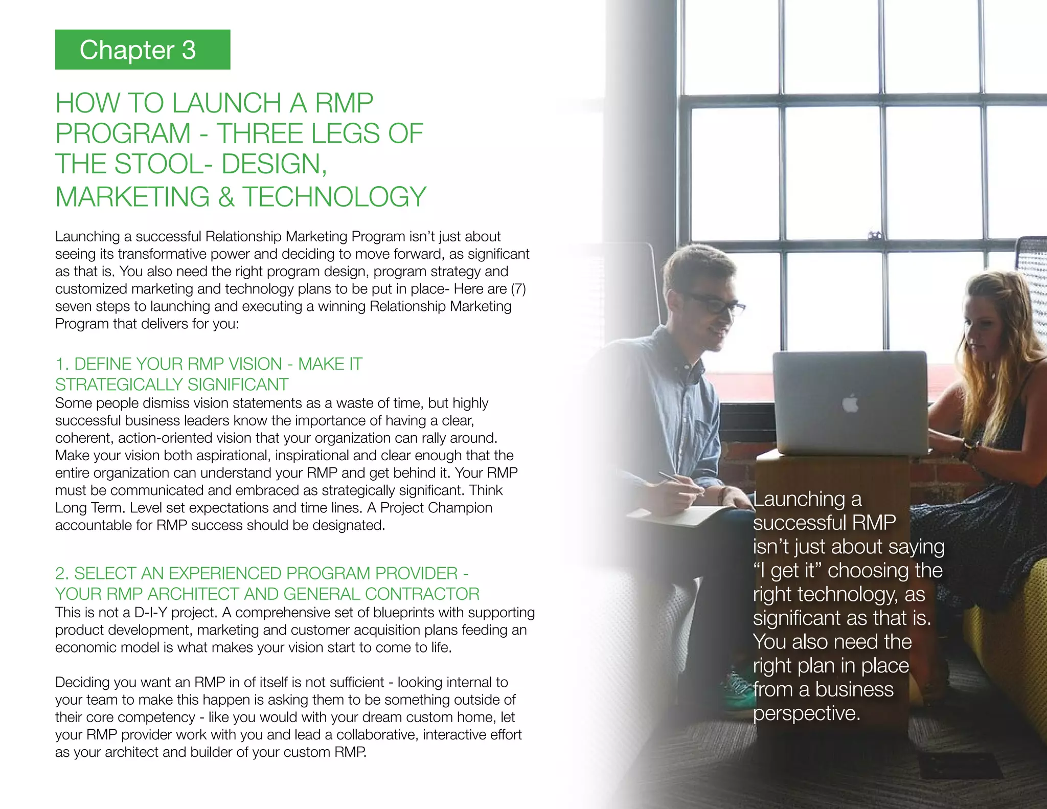 HOW TO LAUNCH A RMP
PROGRAM - THREE LEGS OF
THE STOOL- DESIGN,
MARKETING & TECHNOLOGY
Launching a successful Relationship Marketing Program isn’t just about
seeing its transformative power and deciding to move forward, as significant
as that is. You also need the right program design, program strategy and
customized marketing and technology plans to be put in place- Here are (7)
seven steps to launching and executing a winning Relationship Marketing
Program that delivers for you:
1. DEFINE YOUR RMP VISION - MAKE IT
STRATEGICALLY SIGNIFICANT
Some people dismiss vision statements as a waste of time, but highly
successful business leaders know the importance of having a clear,
coherent, action-oriented vision that your organization can rally around.
Make your vision both aspirational, inspirational and clear enough that the
entire organization can understand your RMP and get behind it. Your RMP
must be communicated and embraced as strategically significant. Think
Long Term. Level set expectations and time lines. A Project Champion
accountable for RMP success should be designated.
2. SELECT AN EXPERIENCED PROGRAM PROVIDER -
YOUR RMP ARCHITECT AND GENERAL CONTRACTOR
This is not a D-I-Y project. A comprehensive set of blueprints with supporting
product development, marketing and customer acquisition plans feeding an
economic model is what makes your vision start to come to life.
Deciding you want an RMP in of itself is not sufficient - looking internal to
your team to make this happen is asking them to be something outside of
their core competency - like you would with your dream custom home, let
your RMP provider work with you and lead a collaborative, interactive effort
as your architect and builder of your custom RMP.
Chapter 3
Launching a
successful RMP
isn’t just about saying
“I get it” choosing the
right technology, as
significant as that is.
You also need the
right plan in place
from a business
perspective.
 
