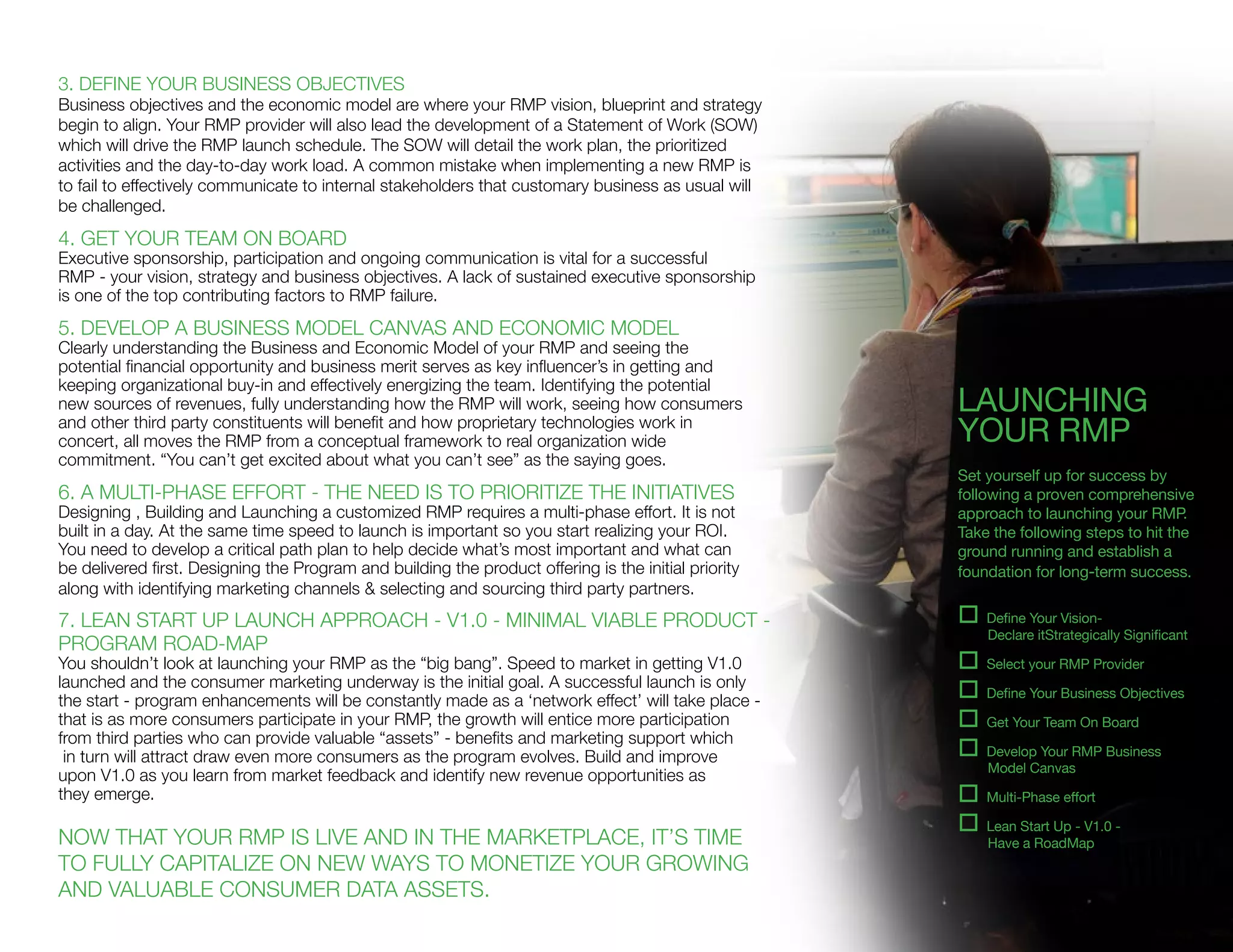 3. DEFINE YOUR BUSINESS OBJECTIVES
Business objectives and the economic model are where your RMP vision, blueprint and strategy
begin to align. Your RMP provider will also lead the development of a Statement of Work (SOW)
which will drive the RMP launch schedule. The SOW will detail the work plan, the prioritized
activities and the day-to-day work load. A common mistake when implementing a new RMP is
to fail to effectively communicate to internal stakeholders that customary business as usual will
be challenged.
4. GET YOUR TEAM ON BOARD
Executive sponsorship, participation and ongoing communication is vital for a successful
RMP - your vision, strategy and business objectives. A lack of sustained executive sponsorship
is one of the top contributing factors to RMP failure.
5. DEVELOP A BUSINESS MODEL CANVAS AND ECONOMIC MODEL
Clearly understanding the Business and Economic Model of your RMP and seeing the
potential financial opportunity and business merit serves as key influencer’s in getting and
keeping organizational buy-in and effectively energizing the team. Identifying the potential
new sources of revenues, fully understanding how the RMP will work, seeing how consumers
and other third party constituents will benefit and how proprietary technologies work in
concert, all moves the RMP from a conceptual framework to real organization wide
commitment. “You can’t get excited about what you can’t see” as the saying goes.
6. A MULTI-PHASE EFFORT - THE NEED IS TO PRIORITIZE THE INITIATIVES
Designing , Building and Launching a customized RMP requires a multi-phase effort. It is not
built in a day. At the same time speed to launch is important so you start realizing your ROI.
You need to develop a critical path plan to help decide what’s most important and what can
be delivered first. Designing the Program and building the product offering is the initial priority
along with identifying marketing channels & selecting and sourcing third party partners.
7. LEAN START UP LAUNCH APPROACH - V1.0 - MINIMAL VIABLE PRODUCT -
PROGRAM ROAD-MAP
You shouldn’t look at launching your RMP as the “big bang”. Speed to market in getting V1.0
launched and the consumer marketing underway is the initial goal. A successful launch is only
the start - program enhancements will be constantly made as a ‘network effect’ will take place -
that is as more consumers participate in your RMP, the growth will entice more participation
from third parties who can provide valuable “assets” - benefits and marketing support which
in turn will attract draw even more consumers as the program evolves. Build and improve
upon V1.0 as you learn from market feedback and identify new revenue opportunities as
they emerge.
NOW THAT YOUR RMP IS LIVE AND IN THE MARKETPLACE, IT’S TIME
TO FULLY CAPITALIZE ON NEW WAYS TO MONETIZE YOUR GROWING
AND VALUABLE CONSUMER DATA ASSETS.
LAUNCHING
YOUR RMP
Set yourself up for success by
following a proven comprehensive
approach to launching your RMP.
Take the following steps to hit the
ground running and establish a
foundation for long-term success.
o Define Your Vision-
Declare itStrategically Significant
o Select your RMP Provider
o Define Your Business Objectives
o Get Your Team On Board
o Develop Your RMP Business
Model Canvas
o Multi-Phase effort
o Lean Start Up - V1.0 -
Have a RoadMap
 