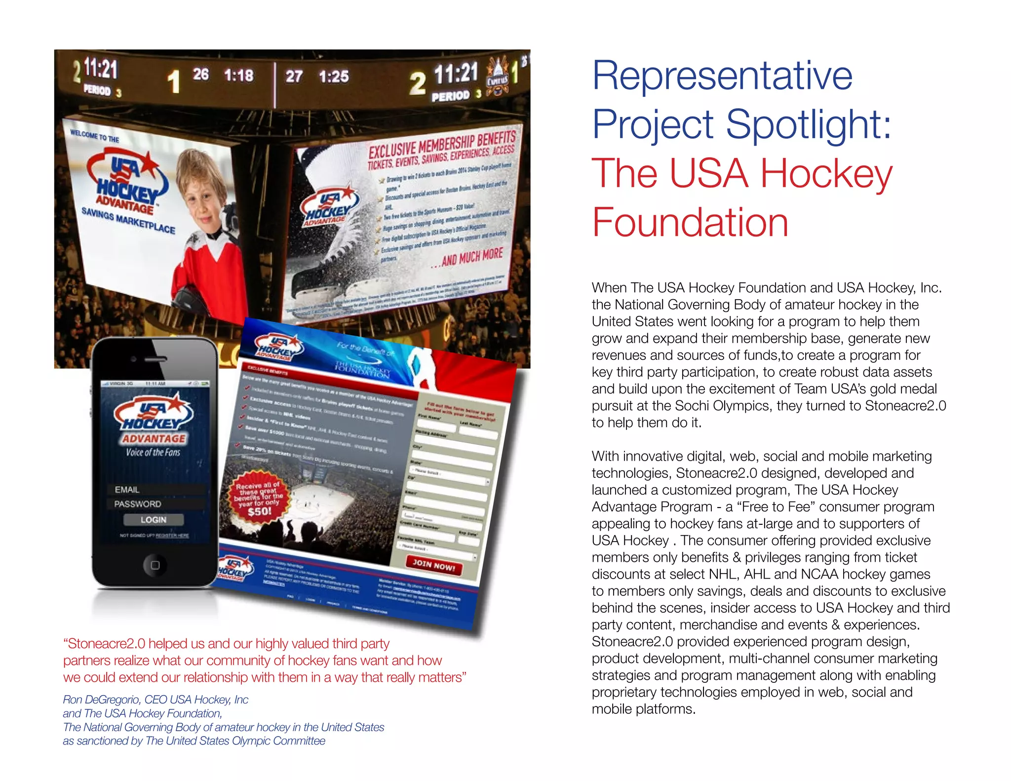 Representative
Project Spotlight:
The USA Hockey
Foundation
When The USA Hockey Foundation and USA Hockey, Inc.
the National Governing Body of amateur hockey in the
United States went looking for a program to help them
grow and expand their membership base, generate new
revenues and sources of funds,to create a program for
key third party participation, to create robust data assets
and build upon the excitement of Team USA’s gold medal
pursuit at the Sochi Olympics, they turned to Stoneacre2.0
to help them do it.
With innovative digital, web, social and mobile marketing
technologies, Stoneacre2.0 designed, developed and
launched a customized program, The USA Hockey
Advantage Program - a “Free to Fee” consumer program
appealing to hockey fans at-large and to supporters of
USA Hockey . The consumer offering provided exclusive
members only benefits & privileges ranging from ticket
discounts at select NHL, AHL and NCAA hockey games
to members only savings, deals and discounts to exclusive
behind the scenes, insider access to USA Hockey and third
party content, merchandise and events & experiences.
Stoneacre2.0 provided experienced program design,
product development, multi-channel consumer marketing
strategies and program management along with enabling
proprietary technologies employed in web, social and
mobile platforms.
“Stoneacre2.0 helped us and our highly valued third party
partners realize what our community of hockey fans want and how
we could extend our relationship with them in a way that really matters”
Ron DeGregorio, CEO USA Hockey, Inc
and The USA Hockey Foundation,
The National Governing Body of amateur hockey in the United States
as sanctioned by The United States Olympic Committee
 