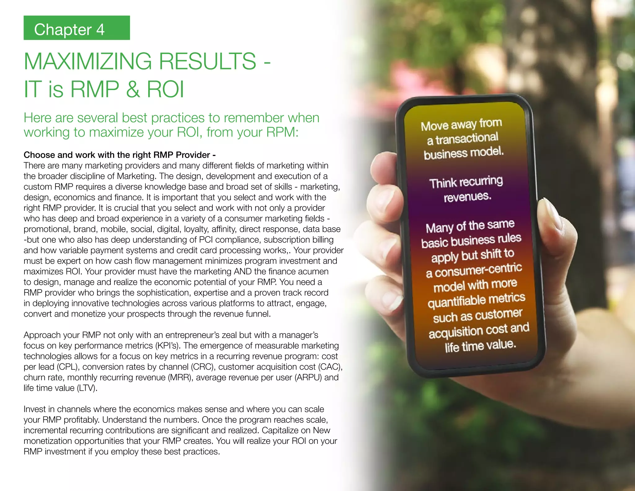 MAXIMIZING RESULTS -
IT is RMP & ROI
Here are several best practices to remember when
working to maximize your ROI, from your RPM:
Choose and work with the right RMP Provider -
There are many marketing providers and many different fields of marketing within
the broader discipline of Marketing. The design, development and execution of a
custom RMP requires a diverse knowledge base and broad set of skills - marketing,
design, economics and finance. It is important that you select and work with the
right RMP provider. It is crucial that you select and work with not only a provider
who has deep and broad experience in a variety of a consumer marketing fields -
promotional, brand, mobile, social, digital, loyalty, affinity, direct response, data base
-but one who also has deep understanding of PCI compliance, subscription billing
and how variable payment systems and credit card processing works,. Your provider
must be expert on how cash flow management minimizes program investment and
maximizes ROI. Your provider must have the marketing AND the finance acumen
to design, manage and realize the economic potential of your RMP. You need a
RMP provider who brings the sophistication, expertise and a proven track record
in deploying innovative technologies across various platforms to attract, engage,
convert and monetize your prospects through the revenue funnel.
Approach your RMP not only with an entrepreneur’s zeal but with a manager’s
focus on key performance metrics (KPI’s). The emergence of measurable marketing
technologies allows for a focus on key metrics in a recurring revenue program: cost
per lead (CPL), conversion rates by channel (CRC), customer acquisition cost (CAC),
churn rate, monthly recurring revenue (MRR), average revenue per user (ARPU) and
life time value (LTV).
Invest in channels where the economics makes sense and where you can scale
your RMP profitably. Understand the numbers. Once the program reaches scale,
incremental recurring contributions are significant and realized. Capitalize on New
monetization opportunities that your RMP creates. You will realize your ROI on your
RMP investment if you employ these best practices.
Chapter 4
 
