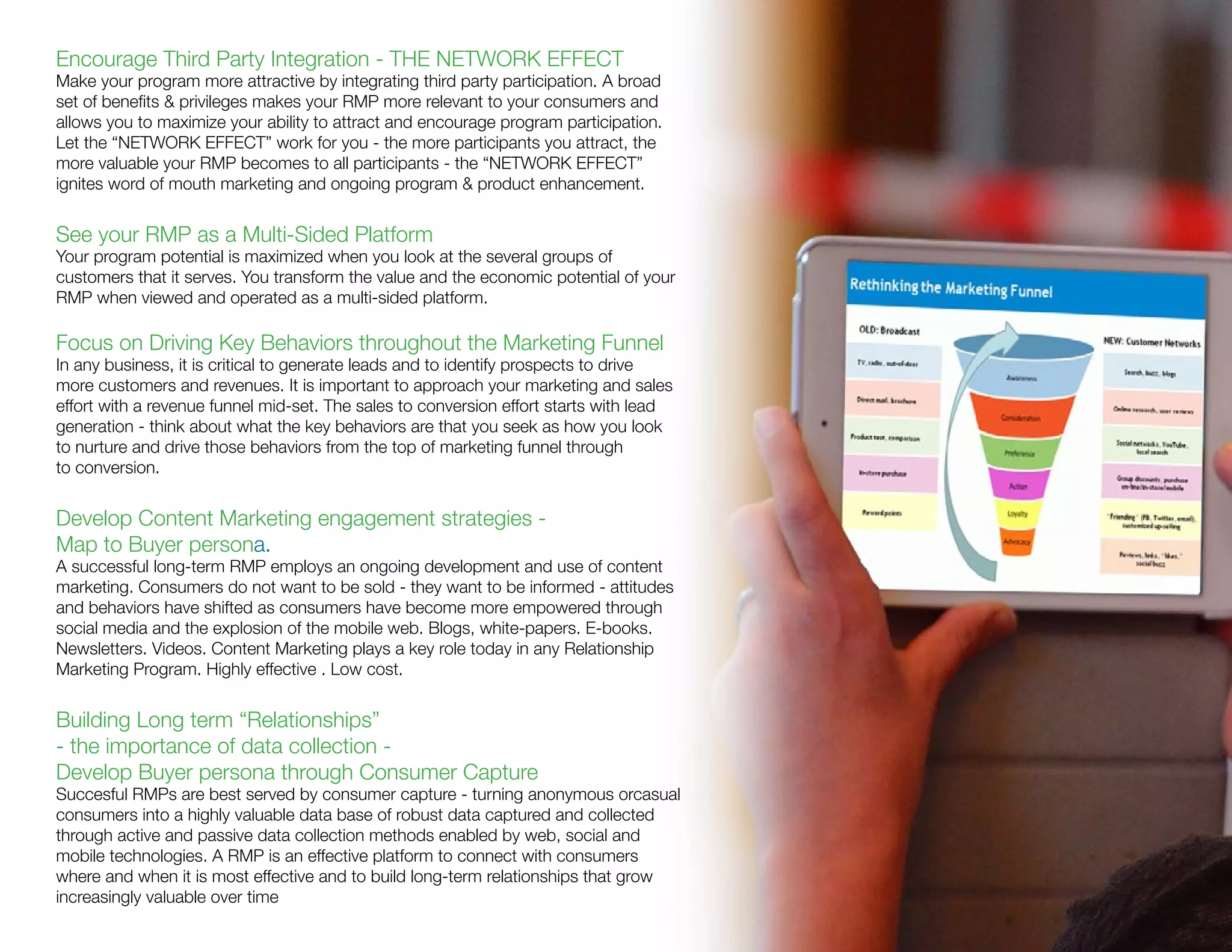 Encourage Third Party Integration - THE NETWORK EFFECT
Make your program more attractive by integrating third party participation. A broad
set of benefits & privileges makes your RMP more relevant to your consumers and
allows you to maximize your ability to attract and encourage program participation.
Let the “NETWORK EFFECT” work for you - the more participants you attract, the
more valuable your RMP becomes to all participants - the “NETWORK EFFECT”
ignites word of mouth marketing and ongoing program & product enhancement.
See your RMP as a Multi-Sided Platform
Your program potential is maximized when you look at the several groups of
customers that it serves. You transform the value and the economic potential of your
RMP when viewed and operated as a multi-sided platform.
Focus on Driving Key Behaviors throughout the Marketing Funnel
In any business, it is critical to generate leads and to identify prospects to drive
more customers and revenues. It is important to approach your marketing and sales
effort with a revenue funnel mid-set. The sales to conversion effort starts with lead
generation - think about what the key behaviors are that you seek as how you look
to nurture and drive those behaviors from the top of marketing funnel through
to conversion.
Develop Content Marketing engagement strategies -
Map to Buyer persona.
A successful long-term RMP employs an ongoing development and use of content
marketing. Consumers do not want to be sold - they want to be informed - attitudes
and behaviors have shifted as consumers have become more empowered through
social media and the explosion of the mobile web. Blogs, white-papers. E-books.
Newsletters. Videos. Content Marketing plays a key role today in any Relationship
Marketing Program. Highly effective . Low cost.
Building Long term “Relationships”
- the importance of data collection -
Develop Buyer persona through Consumer Capture
Succesful RMPs are best served by consumer capture - turning anonymous orcasual
consumers into a highly valuable data base of robust data captured and collected
through active and passive data collection methods enabled by web, social and
mobile technologies. A RMP is an effective platform to connect with consumers
where and when it is most effective and to build long-term relationships that grow
increasingly valuable over time
 