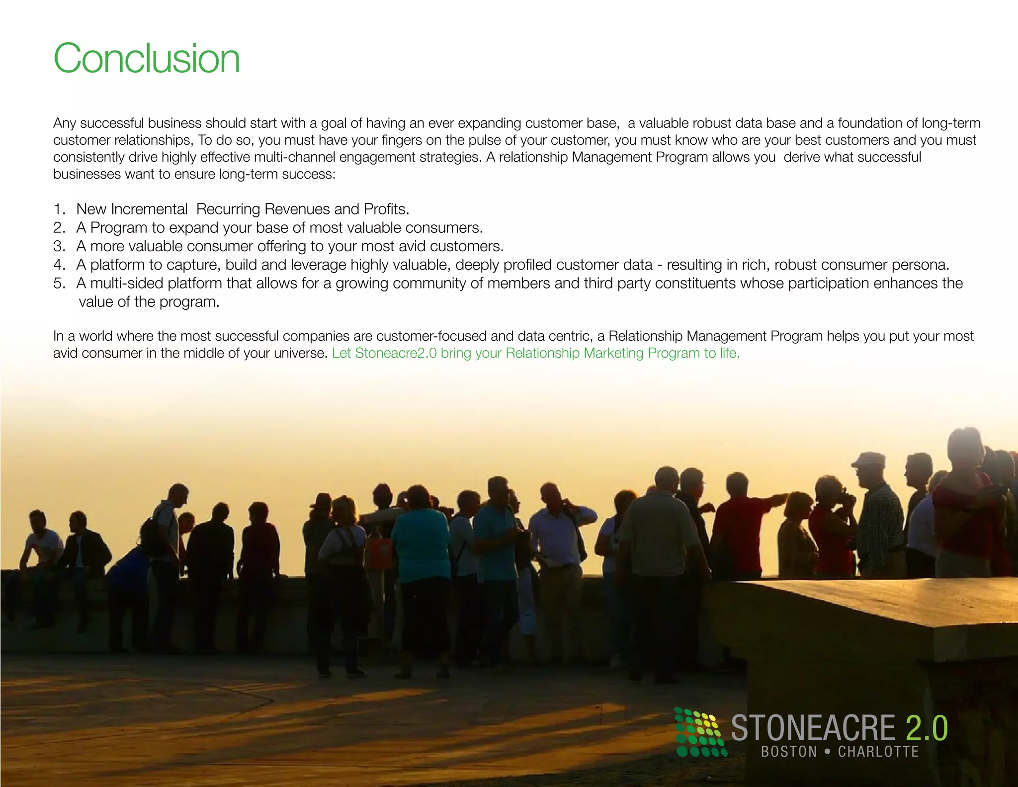 Conclusion
Any successful business should start with a goal of having an ever expanding customer base, a valuable robust data base and a foundation of long-term
customer relationships, To do so, you must have your fingers on the pulse of your customer, you must know who are your best customers and you must
consistently drive highly effective multi-channel engagement strategies. A relationship Management Program allows you derive what successful
businesses want to ensure long-term success:
1.	 New Incremental Recurring Revenues and Profits.
2.	 A Program to expand your base of most valuable consumers.
3.	 A more valuable consumer offering to your most avid customers.
4.	 A platform to capture, build and leverage highly valuable, deeply profiled customer data - resulting in rich, robust consumer persona.
5.	 A multi-sided platform that allows for a growing community of members and third party constituents whose participation enhances the
value of the program.
In a world where the most successful companies are customer-focused and data centric, a Relationship Management Program helps you put your most
avid consumer in the middle of your universe. Let Stoneacre2.0 bring your Relationship Marketing Program to life.
STONEACRE 2.0BOSTON • CHARLOTTE
 