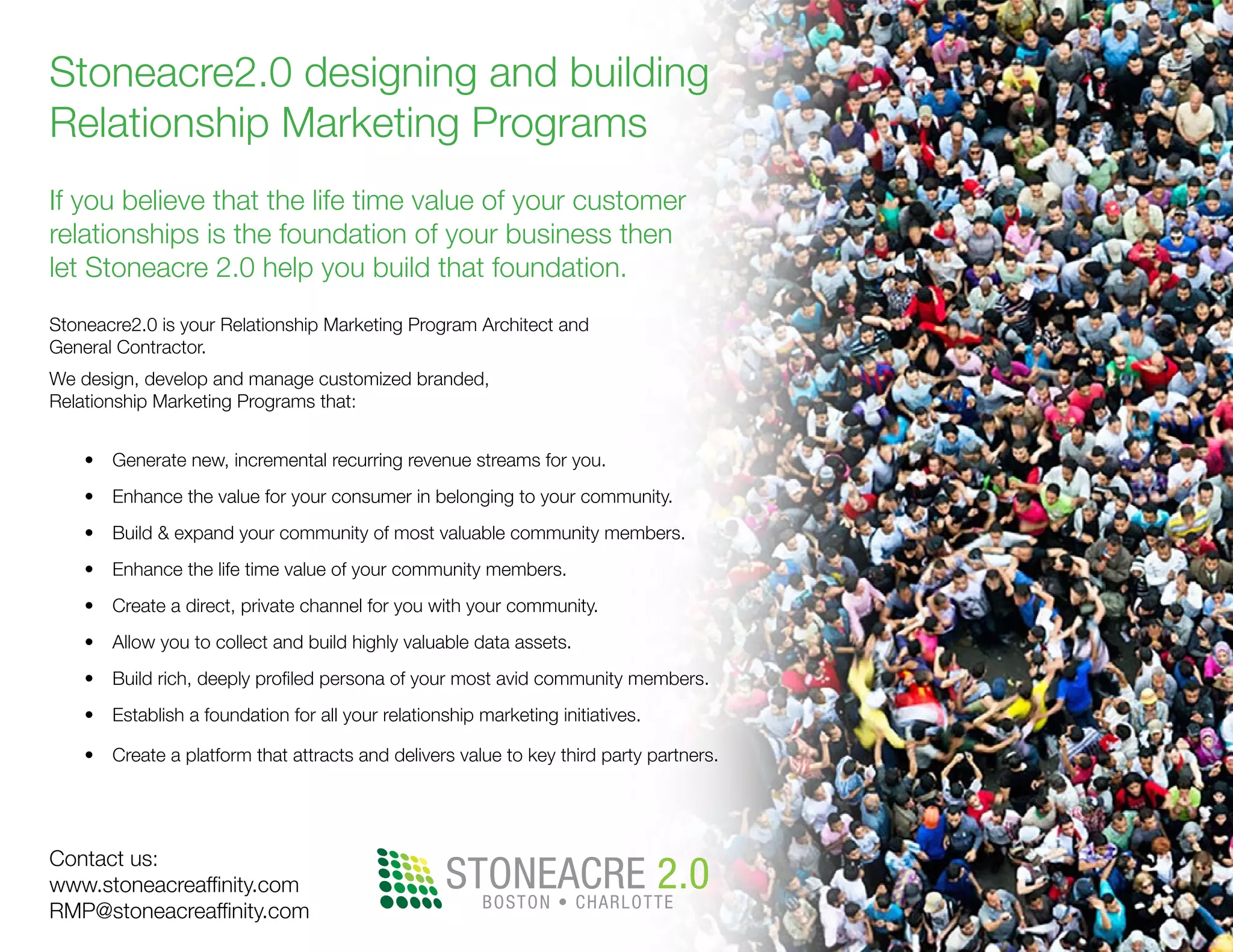 Stoneacre2.0 designing and building
Relationship Marketing Programs
If you believe that the life time value of your customer
relationships is the foundation of your business then
let Stoneacre 2.0 help you build that foundation.
Stoneacre2.0 is your Relationship Marketing Program Architect and
General Contractor.
We design, develop and manage customized branded,
Relationship Marketing Programs that:
•	 Generate new, incremental recurring revenue streams for you.
•	 Enhance the value for your consumer in belonging to your community.
•	 Build & expand your community of most valuable community members.
•	 Enhance the life time value of your community members.
•	 Create a direct, private channel for you with your community.
•	 Allow you to collect and build highly valuable data assets.
•	 Build rich, deeply profiled persona of your most avid community members.
•	 Establish a foundation for all your relationship marketing initiatives.
•	 Create a platform that attracts and delivers value to key third party partners.
Contact us:
www.stoneacreaffinity.com
RMP@stoneacreaffinity.com
STONEACRE 2.0BOSTON • CHARLOTTE
 