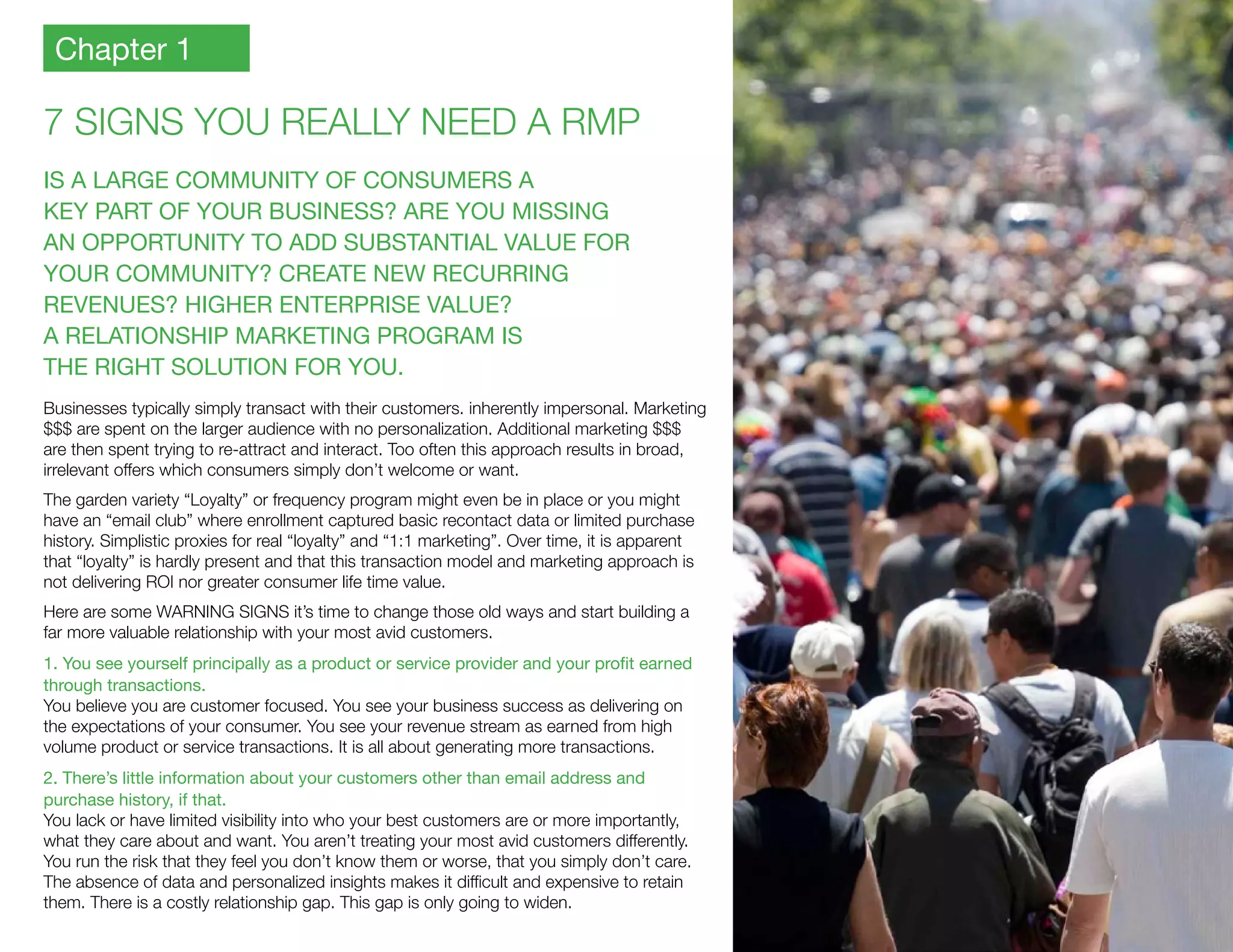 7 SIGNS YOU REALLY NEED A RMP
IS A LARGE COMMUNITY OF CONSUMERS A
KEY PART OF YOUR BUSINESS? ARE YOU MISSING
AN OPPORTUNITY TO ADD SUBSTANTIAL VALUE FOR
YOUR COMMUNITY? CREATE NEW RECURRING
REVENUES? HIGHER ENTERPRISE VALUE?
A RELATIONSHIP MARKETING PROGRAM IS
THE RIGHT SOLUTION FOR YOU.
Businesses typically simply transact with their customers. inherently impersonal. Marketing
$$$ are spent on the larger audience with no personalization. Additional marketing $$$
are then spent trying to re-attract and interact. Too often this approach results in broad,
irrelevant offers which consumers simply don’t welcome or want.
The garden variety “Loyalty” or frequency program might even be in place or you might
have an “email club” where enrollment captured basic recontact data or limited purchase
history. Simplistic proxies for real “loyalty” and “1:1 marketing”. Over time, it is apparent
that “loyalty” is hardly present and that this transaction model and marketing approach is
not delivering ROI nor greater consumer life time value.
Here are some WARNING SIGNS it’s time to change those old ways and start building a
far more valuable relationship with your most avid customers.
1. You see yourself principally as a product or service provider and your profit earned 	
through transactions.
You believe you are customer focused. You see your business success as delivering on
the expectations of your consumer. You see your revenue stream as earned from high
volume product or service transactions. It is all about generating more transactions.
2. There’s little information about your customers other than email address and
purchase history, if that.
You lack or have limited visibility into who your best customers are or more importantly,
what they care about and want. You aren’t treating your most avid customers differently.
You run the risk that they feel you don’t know them or worse, that you simply don’t care.
The absence of data and personalized insights makes it difficult and expensive to retain
them. There is a costly relationship gap. This gap is only going to widen.
Chapter 1
 