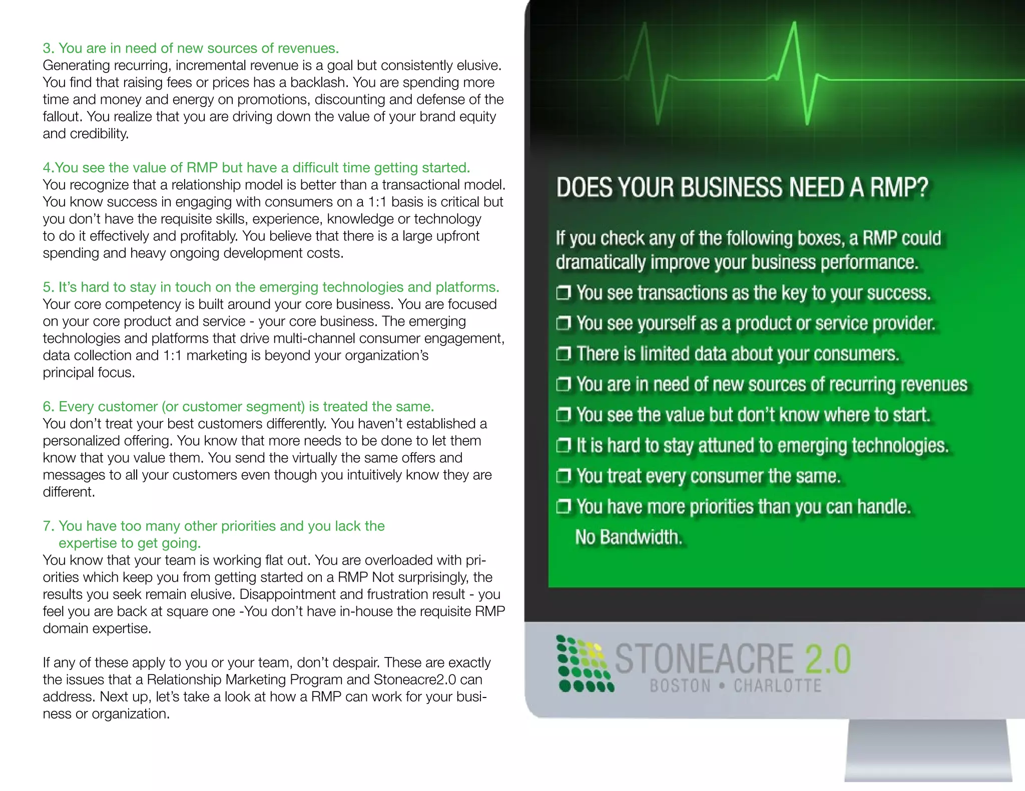 3. You are in need of new sources of revenues.
Generating recurring, incremental revenue is a goal but consistently elusive.
You find that raising fees or prices has a backlash. You are spending more
time and money and energy on promotions, discounting and defense of the
fallout. You realize that you are driving down the value of your brand equity
and credibility.
4.You see the value of RMP but have a difficult time getting started.
You recognize that a relationship model is better than a transactional model.
You know success in engaging with consumers on a 1:1 basis is critical but
you don’t have the requisite skills, experience, knowledge or technology
to do it effectively and profitably. You believe that there is a large upfront
spending and heavy ongoing development costs.
5. It’s hard to stay in touch on the emerging technologies and platforms.
Your core competency is built around your core business. You are focused
on your core product and service - your core business. The emerging
technologies and platforms that drive multi-channel consumer engagement,
data collection and 1:1 marketing is beyond your organization’s
principal focus.
6. Every customer (or customer segment) is treated the same.
You don’t treat your best customers differently. You haven’t established a
personalized offering. You know that more needs to be done to let them
know that you value them. You send the virtually the same offers and
messages to all your customers even though you intuitively know they are
different.
7. You have too many other priorities and you lack the
expertise to get going.
You know that your team is working flat out. You are overloaded with pri-
orities which keep you from getting started on a RMP Not surprisingly, the
results you seek remain elusive. Disappointment and frustration result - you
feel you are back at square one -You don’t have in-house the requisite RMP
domain expertise.
If any of these apply to you or your team, don’t despair. These are exactly
the issues that a Relationship Marketing Program and Stoneacre2.0 can
address. Next up, let’s take a look at how a RMP can work for your busi-
ness or organization.
 