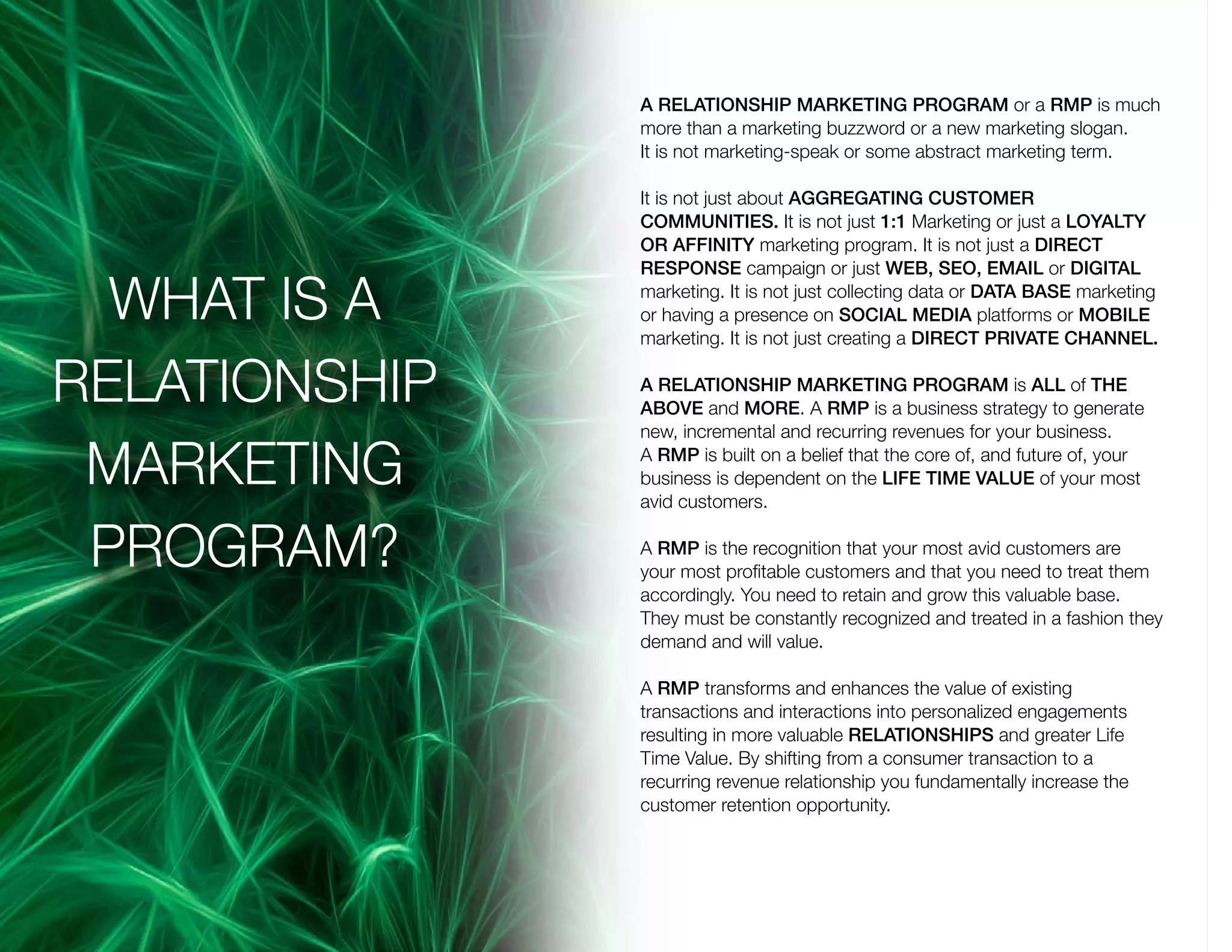 A RELATIONSHIP MARKETING PROGRAM or a RMP is much
more than a marketing buzzword or a new marketing slogan.
It is not marketing-speak or some abstract marketing term.
It is not just about AGGREGATING CUSTOMER
COMMUNITIES. It is not just 1:1 Marketing or just a LOYALTY
OR AFFINITY marketing program. It is not just a DIRECT
RESPONSE campaign or just WEB, SEO, EMAIL or DIGITAL
marketing. It is not just collecting data or DATA BASE marketing
or having a presence on SOCIAL MEDIA platforms or MOBILE
marketing. It is not just creating a DIRECT PRIVATE CHANNEL.
A RELATIONSHIP MARKETING PROGRAM is ALL of THE
ABOVE and MORE. A RMP is a business strategy to generate
new, incremental and recurring revenues for your business.
A RMP is built on a belief that the core of, and future of, your
business is dependent on the LIFE TIME VALUE of your most
avid customers.
A RMP is the recognition that your most avid customers are
your most profitable customers and that you need to treat them
accordingly. You need to retain and grow this valuable base.
They must be constantly recognized and treated in a fashion they
demand and will value.
A RMP transforms and enhances the value of existing
transactions and interactions into personalized engagements
resulting in more valuable RELATIONSHIPS and greater Life
Time Value. By shifting from a consumer transaction to a
recurring revenue relationship you fundamentally increase the
customer retention opportunity.
WHAT IS A
RELATIONSHIP
MARKETING
PROGRAM?
 