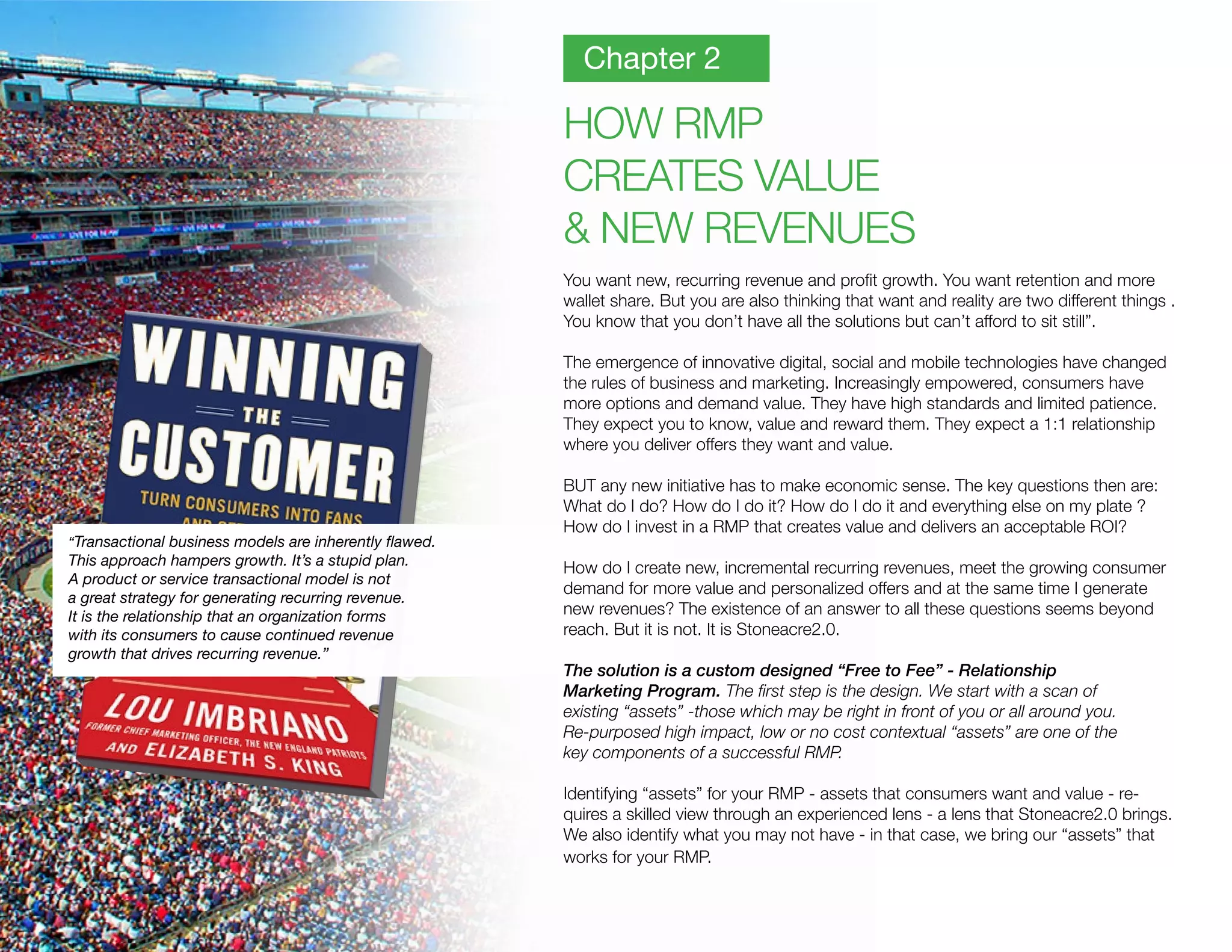 HOW RMP
CREATES VALUE
& NEW REVENUES
You want new, recurring revenue and profit growth. You want retention and more
wallet share. But you are also thinking that want and reality are two different things .
You know that you don’t have all the solutions but can’t afford to sit still”.
The emergence of innovative digital, social and mobile technologies have changed
the rules of business and marketing. Increasingly empowered, consumers have
more options and demand value. They have high standards and limited patience.
They expect you to know, value and reward them. They expect a 1:1 relationship
where you deliver offers they want and value.
BUT any new initiative has to make economic sense. The key questions then are:
What do I do? How do I do it? How do I do it and everything else on my plate ?
How do I invest in a RMP that creates value and delivers an acceptable ROI?
How do I create new, incremental recurring revenues, meet the growing consumer
demand for more value and personalized offers and at the same time I generate
new revenues? The existence of an answer to all these questions seems beyond
reach. But it is not. It is Stoneacre2.0.
The solution is a custom designed “Free to Fee” - Relationship
Marketing Program. The first step is the design. We start with a scan of
existing “assets” -those which may be right in front of you or all around you.
Re-purposed high impact, low or no cost contextual “assets” are one of the
key components of a successful RMP.
Identifying “assets” for your RMP - assets that consumers want and value - re-
quires a skilled view through an experienced lens - a lens that Stoneacre2.0 brings.
We also identify what you may not have - in that case, we bring our “assets” that
works for your RMP.
Chapter 2
“Transactional business models are inherently flawed.
This approach hampers growth. It’s a stupid plan.
A product or service transactional model is not
a great strategy for generating recurring revenue.
It is the relationship that an organization forms
with its consumers to cause continued revenue
growth that drives recurring revenue.”
 