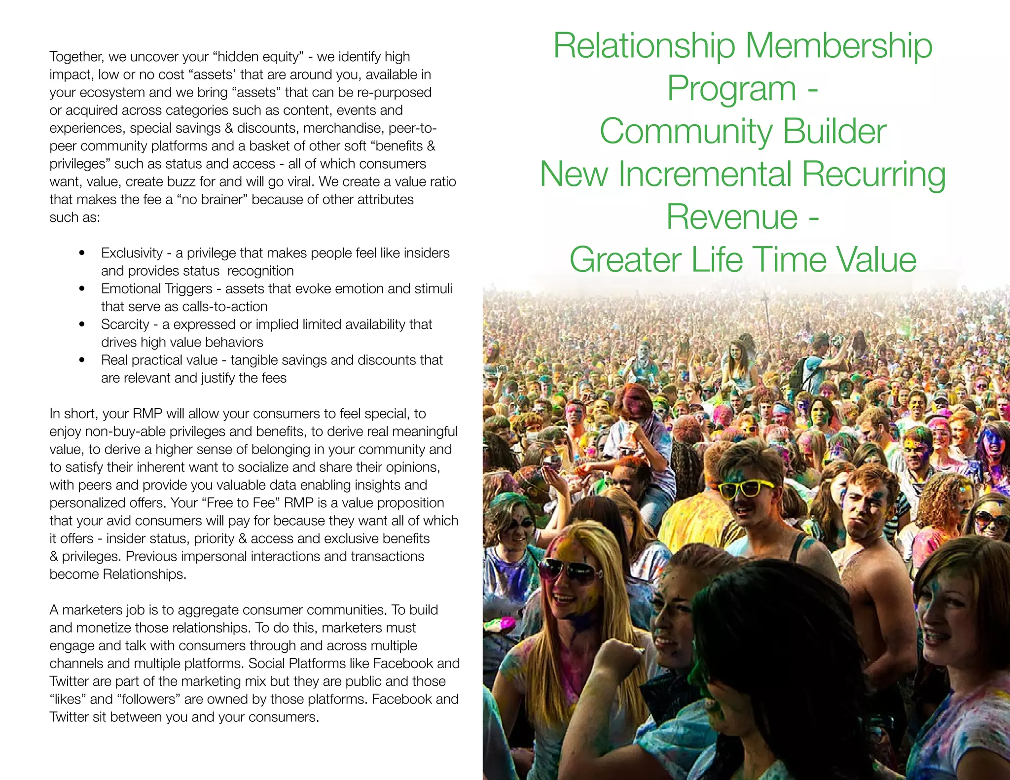 Together, we uncover your “hidden equity” - we identify high
impact, low or no cost “assets’ that are around you, available in
your ecosystem and we bring “assets” that can be re-purposed
or acquired across categories such as content, events and
experiences, special savings & discounts, merchandise, peer-to-
peer community platforms and a basket of other soft “benefits &
privileges” such as status and access - all of which consumers
want, value, create buzz for and will go viral. We create a value ratio
that makes the fee a “no brainer” because of other attributes
such as:
•	 Exclusivity - a privilege that makes people feel like insiders
and provides status recognition
•	 Emotional Triggers - assets that evoke emotion and stimuli
that serve as calls-to-action
•	 Scarcity - a expressed or implied limited availability that
drives high value behaviors
•	 Real practical value - tangible savings and discounts that
are relevant and justify the fees
In short, your RMP will allow your consumers to feel special, to
enjoy non-buy-able privileges and benefits, to derive real meaningful
value, to derive a higher sense of belonging in your community and
to satisfy their inherent want to socialize and share their opinions,
with peers and provide you valuable data enabling insights and
personalized offers. Your “Free to Fee” RMP is a value proposition
that your avid consumers will pay for because they want all of which
it offers - insider status, priority & access and exclusive benefits
& privileges. Previous impersonal interactions and transactions
become Relationships.
A marketers job is to aggregate consumer communities. To build
and monetize those relationships. To do this, marketers must
engage and talk with consumers through and across multiple
channels and multiple platforms. Social Platforms like Facebook and
Twitter are part of the marketing mix but they are public and those
“likes” and “followers” are owned by those platforms. Facebook and
Twitter sit between you and your consumers.
Relationship Membership
Program -
Community Builder
New Incremental Recurring
Revenue -
Greater Life Time Value
 