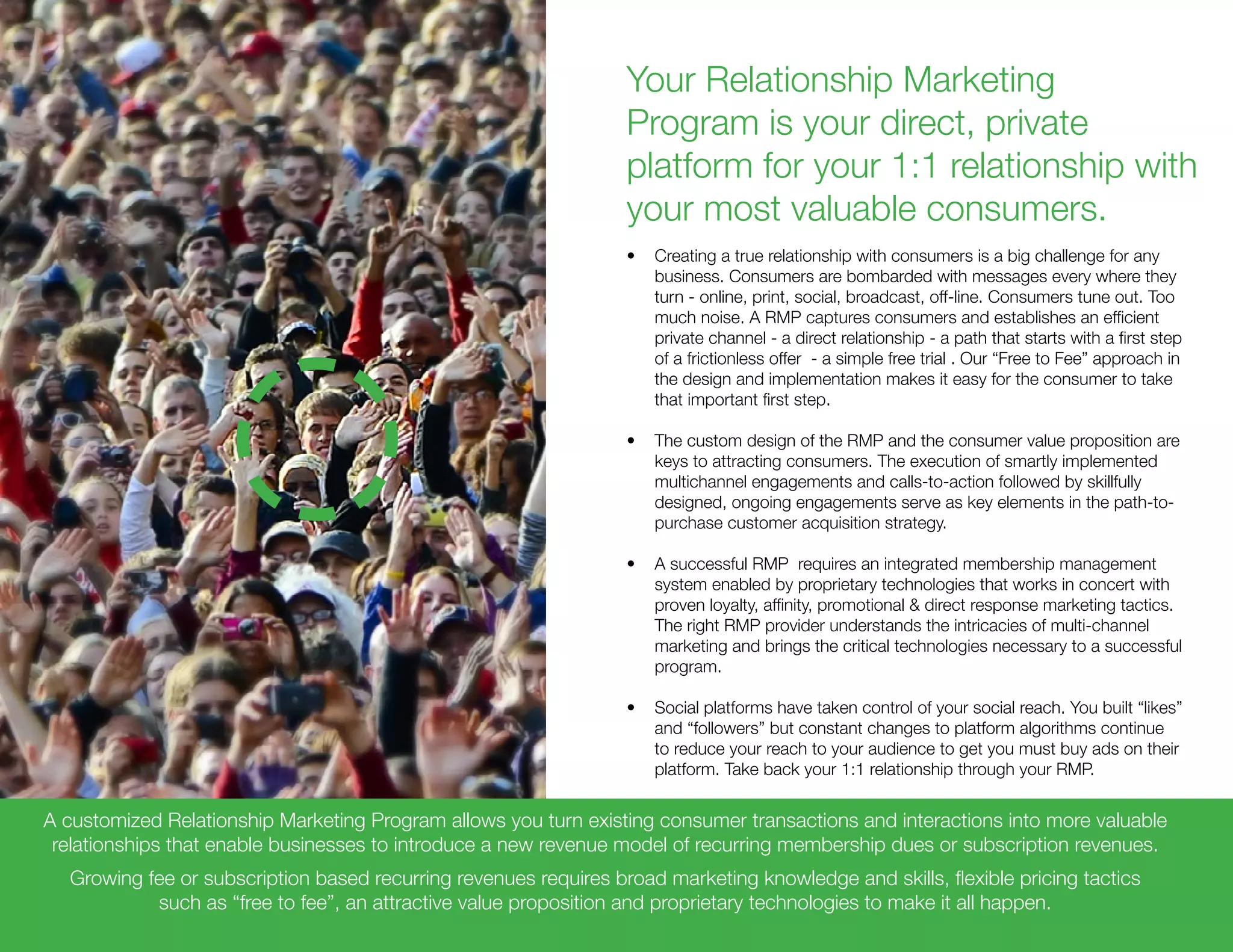 Your Relationship Marketing
Program is your direct, private
platform for your 1:1 relationship with
your most valuable consumers.
•	 Creating a true relationship with consumers is a big challenge for any
business. Consumers are bombarded with messages every where they
turn - online, print, social, broadcast, off-line. Consumers tune out. Too
much noise. A RMP captures consumers and establishes an efficient
private channel - a direct relationship - a path that starts with a first step
of a frictionless offer - a simple free trial . Our “Free to Fee” approach in
the design and implementation makes it easy for the consumer to take
that important first step.
•	 The custom design of the RMP and the consumer value proposition are
keys to attracting consumers. The execution of smartly implemented
multichannel engagements and calls-to-action followed by skillfully
designed, ongoing engagements serve as key elements in the path-to-
purchase customer acquisition strategy.
•	 A successful RMP requires an integrated membership management
system enabled by proprietary technologies that works in concert with
proven loyalty, affinity, promotional & direct response marketing tactics.
The right RMP provider understands the intricacies of multi-channel
marketing and brings the critical technologies necessary to a successful
program.
•	 Social platforms have taken control of your social reach. You built “likes”
and “followers” but constant changes to platform algorithms continue
to reduce your reach to your audience to get you must buy ads on their
platform. Take back your 1:1 relationship through your RMP.
A customized Relationship Marketing Program allows you turn existing consumer transactions and interactions into more valuable
relationships that enable businesses to introduce a new revenue model of recurring membership dues or subscription revenues.
Growing fee or subscription based recurring revenues requires broad marketing knowledge and skills, flexible pricing tactics
such as “free to fee”, an attractive value proposition and proprietary technologies to make it all happen.
 