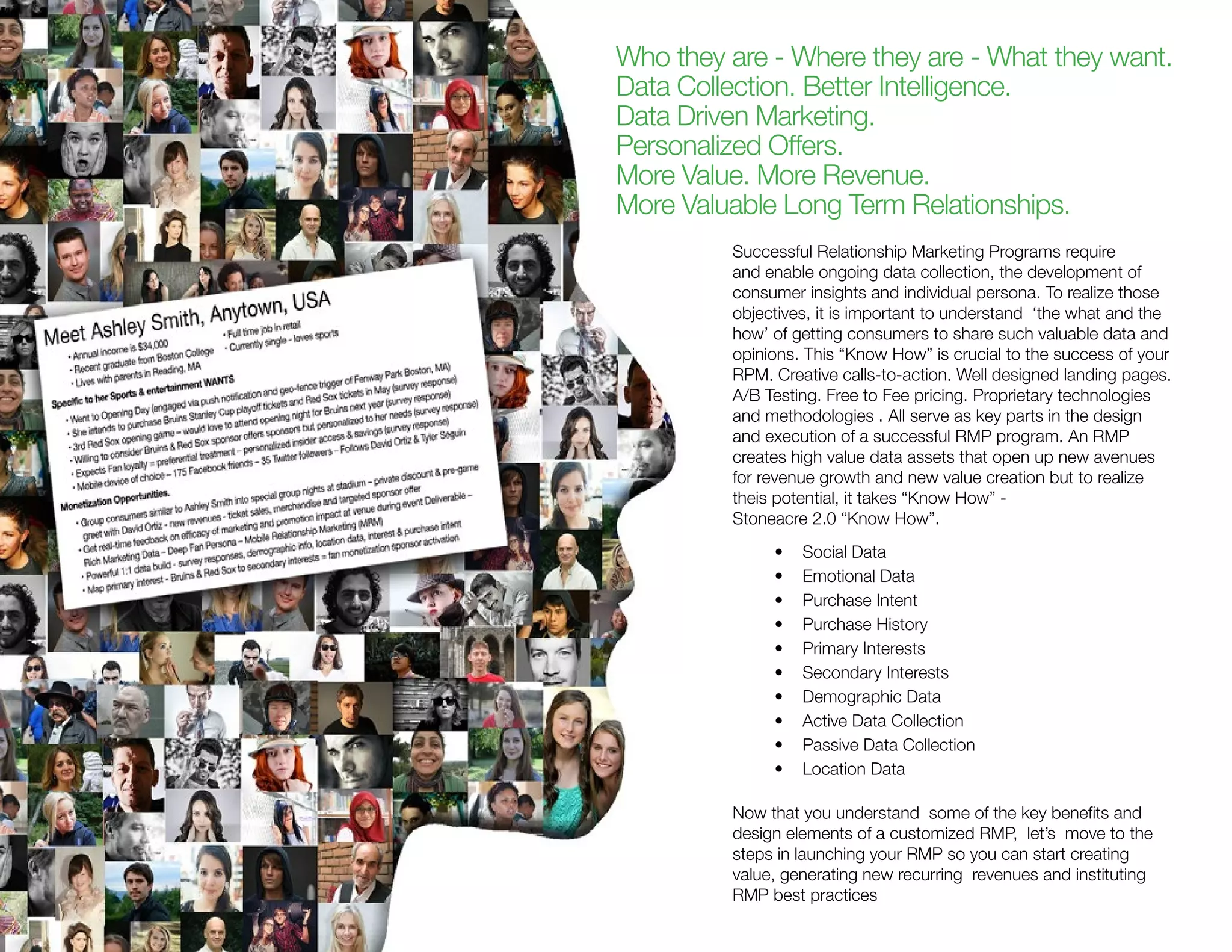 Who they are - Where they are - What they want.
Data Collection. Better Intelligence.
Data Driven Marketing.
Personalized Offers.
More Value. More Revenue.
More Valuable Long Term Relationships.
Successful Relationship Marketing Programs require
and enable ongoing data collection, the development of
consumer insights and individual persona. To realize those
objectives, it is important to understand ‘the what and the
how’ of getting consumers to share such valuable data and
opinions. This “Know How” is crucial to the success of your
RPM. Creative calls-to-action. Well designed landing pages.
A/B Testing. Free to Fee pricing. Proprietary technologies
and methodologies . All serve as key parts in the design
and execution of a successful RMP program. An RMP
creates high value data assets that open up new avenues
for revenue growth and new value creation but to realize
theis potential, it takes “Know How” -
Stoneacre 2.0 “Know How”.
•	 Social Data
•	 Emotional Data
•	 Purchase Intent
•	 Purchase History
•	 Primary Interests
•	 Secondary Interests
•	 Demographic Data
•	 Active Data Collection
•	 Passive Data Collection
•	 Location Data
Now that you understand some of the key benefits and
design elements of a customized RMP, let’s move to the
steps in launching your RMP so you can start creating
value, generating new recurring revenues and instituting
RMP best practices
 