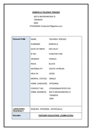 NOMVELA YOLENDA TEBOGO
80215 NKOWANKOWA D
TZANEEN
0850
0793292684• kimjacobs76@yahoo.com
Personal Profile NAME: YOLENDA TEBOGO
SURNAME: NOMVELA
DATE OF BIRTH: 1991-06-27
ID NO: 9106270911080
GENDER: FEMALE
RACE: BLACK
NATIONALITY: SOUTH AFRICAN
HEALTH: GOOD
MARITAL STATUS: SINGLE
HOME LANGUAGE: XITSONGA
CONTACT NO : 0793292684/0787973193
HOME ADDRESS : 80215 NKOWANKOWA D
TZANEEN
0850
LANGUAGES
PROFIENCY
ENGLISH, XITSONGA, SOTHO,ZULU.
Education TERTIARY EDUCATION (COMPLETED)
 