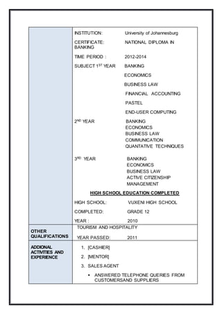 INSTITUTION: University of Johannesburg
CERTIFICATE: NATIONAL DIPLOMA IN
BANKING
TIME PERIOD : 2012-2014
SUBJECT 1ST YEAR BANKING
ECONOMICS
BUSINESS LAW
FINANCIAL ACCOUNTING
PASTEL
END-USER COMPUTING
2ND YEAR BANKING
ECONOMICS
BUSINESS LAW
COMMUNICATION
QUANTATIVE TECHNIQUES
3RD YEAR BANKING
ECONOMICS
BUSINESS LAW
ACTIVE CITIZENSHIP
MANAGEMENT
HIGH SCHOOL EDUCATION COMPLETED
HIGH SCHOOL: VUXENI HIGH SCHOOL
COMPLETED: GRADE 12
YEAR : 2010
OTHER
QUALIFICATIONS
TOURISM AND HOSPITALITY
YEAR PASSED: 2011
ADDIONAL
ACTIVITIES AND
EXPERIENCE
1. [CASHIER]
2. [MENTOR]
3. SALES AGENT
 ANSWERED TELEPHONE QUERIES FROM
CUSTOMERSAND SUPPLIERS
 
