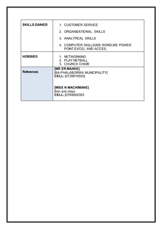 SKILLS GAINED 1. CUSTOMER SERVICE
2. ORGANISATIONAL SKILLS
3. ANALYTICAL SKILLS
4. COMPUTER SKILLS(MS WORD,MS POWER
POINT,EXCEL AND ACCES.
HOBBIES 1. NETWORKING
2. PLAY NETBALL
3. CHURCH CHOIR
References
[MR ER MAAKE]
[BA-PHALABORWA MUNICIPALITY]
CELL: [0739818505]
[MISS N MACHIMANE]
[fish and chips
CELL: [0769892083
 
