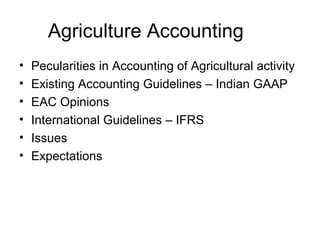 Agriculture Accounting
• Pecularities in Accounting of Agricultural activity
• Existing Accounting Guidelines – Indian GAAP
• EAC Opinions
• International Guidelines – IFRS
• Issues
• Expectations
 