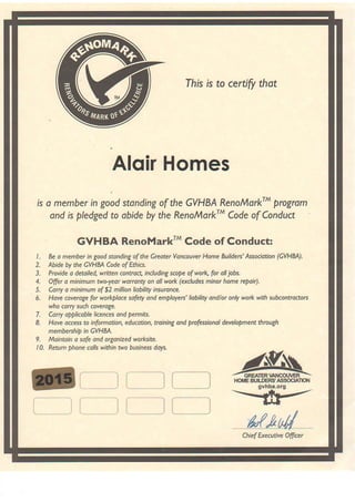 Ihis is to certify thot
Alqir Homes
is o member in good standing of the GVHBA RenofiorkrM progrom
and is ptedged to obide by the RenoMorkr{ Code of Condua
GVHBA RenoMarkrn Code of Conduct:
I . Be o membet in good stonding of the Greoter Voncouver llome Builde6' Associotion (GVHM.).
2. Abide by the GVHM Code of Ethirc.
3. Ptovide o detoile4 w ften conttoq in.luding scope of work for oll jobs,
4. Offet o ninimum two-yeor worronty on oll wotk (excludes minor home rcPoit).
5. Corry o minimum of $2 million liobility insuronce.
5. Hove coveroge for wo*ploce sofety ond employe$' Iiobility ondlot only wotk with subcontrcctors
who corry such covercge,
7. Cnrry opplicoble licences ond pemits.
8. Hove occess to infotmotion, educotion, troining ond prcfessbnol development through
membershio in GVHBA,
9. Mointoin o sofe ond oryonized worksite.
10. Retum phone calls within two business doys.
r--li--]
i__ii___i n N,ecChief Executive Ofiicer
GREATER VANCOI'TiER
 
