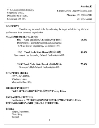 1
OBJECTIVE
To utilize my technical skills for achieving the target and delivering the best
performance in an esteemed organization.
ACADEMIC QUALIFICATION
B.E Anna university, Chennai (2012-2016)
Department of computer science and engineering
SNS college of Engineering, Coimbatore-107.
64.8%
HSC Tamil Nadu State Board (2010-2012)
Government Her Secondary School, Denkanikottai-107.
86.4%
SSLC Tamil Nadu State Board (2009-2010)
St.Joseph’s High School, Denkanikottai-107.
75.4%
COMPUTER SKILLS
JAVA, JSP, HTML.
Windows, Linux
Microsoft office, SQL
FIELD OF INTEREST
“WEB APPLICATION DEVELOPMENT”using JAVA.
EXTRA QUALIFICATION
Certification in “WEB COMPONENTDEVELOPMENTUSING JAVA
TECHNOLOGIES”at NIIT (ORACLE CERTIFIED).
TOOLS
Eclipse, Net Beans,
Photo Shop,
Tomcat.
44-1, Lakkasandram (village),
Noganoore (post),
Denkanikottai (Taluk),
Krishangiri-635 107.
Aravind.K
E-mail:Aravind_Appu07@yahoo.com
Phone no: +91 8903267040
+91 8124369399
 