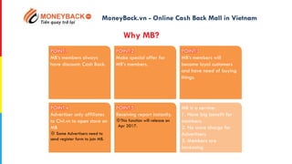 POINT.1
MB’s members always
have discount: Cash Back.
POINT.2
Make special offer for
MB’s members.
POINT.3
MB’s members will
become loyal customers
and have need of buying
things.
POINT.4
Advertiser only affiliates
to Civi.vn to open store on
MB
※ Some Advertisers need to
send register form to join MB.
POINT.5
Receiving report instantly.
※This function will release on
Apr 2017.
MB is a service:
1. Have big benefit for
members.
2. No more charge for
Advertisers.
3. Members are
increasing
MoneyBack.vn - Online Cash Back Mall in Vietnam
Why MB?
 