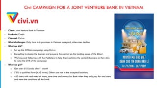 Civi CAMPAIGN FOR A JOINT VENTRURE BANK IN VIETNAM
- Client: Joint Venture Bank in Vietnam
- Products: Credit
- Channel: Civi.vn
- What challenges: Only form in 6 provinces in Vietnam accepted, otherwises decline.
- What we did?
o Set up the Affiliate campaign using Civi.vn
o Consulting to design the banner and prepare the content on the landing page of the Client
o Working and following with the Publishers to help them optimize the content/banners on their sites
to raise the CVR of the campaign
- What we got?
o Get over 610 Leads after 1 month
o 73% is qualified form (450 forms). Others are not in the accepted locations.
o 450 users with real need of loans, save time and money for Bank when they only pay for real users
and meet the conditions of the Bank.
 