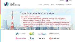 About Value Commerce Japan:
ü One of the 2 Biggest Affiliate companies in Japan, TOP 5 in Global
ü Listing on the stock market of Tokyo, Japan
ü A subsidiary of Yahoo Japan Group, member company of Softbank Group -
the company that is holding 30% of shares and the majority shareholder of
Alibaba Group.
 