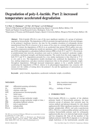 321
Degradation of poly-L-lactide. Part 2: increased
temperature accelerated degradation
N A Weir1, F J Buchanan1*, J F Orr1, D F Farrar2 and G R Dickson3
1School of Mechanical and Manufacturing Engineering, Queen’s University Belfast, Belfast, UK
2Smith and Nephew Group Research Centre, Heslington, York, UK
3Department of Trauma and Orthopaedic Surgery, Queen’s University Belfast, Musgrave Park Hospital, Belfast, UK
Abstract: Poly-L-lactide (PLLA) is one of the most signiﬁcant members of a group of polymers
regarded as bioresorbable. The degradation of PLLA proceeds through hydrolysis of the ester linkages
in the polymer’s backbone; however, the time for the complete resorption of orthopaedic devices
manufactured from PLLA is known to be in excess of ﬁve years in a normal physiological environ-
ment. To evaluate the degradation of PLLA in an accelerated time period, PLLA pellets were pro-
cessed by compression moulding into tensile test specimens, prior to being sterilized by ethylene oxide
gas (EtO) and degraded in a phosphate-buﬀered solution (PBS) at both 50 °C and 70 °C. On retrieval,
at predetermined time intervals, procedures were used to evaluate the material’s molecular weight,
crystallinity, mechanical strength, and thermal properties. The results from this study suggest that at
both 50 °C and 70 °C, degradation proceeds by a very similar mechanism to that observed at 37 °C
in vitro and in vivo. The degradation models developed also conﬁrmed the dependence of mass
loss, melting temperature, and glass transition temperature (Tg) on the polymer’s molecular weight
throughout degradation. Although increased temperature appears to be a suitable method for
accelerating the degradation of PLLA, relative to its physiological degradation rate, concerns still
remain over the validity of testing above the polymer’s Tg and the signiﬁcance of autocatalysis at
increased temperatures.
Keywords: poly-L-lactide, degradation, accelerated, molecular weight, crystallinity
Tg glass transition temperatureNOTATION
Tm melting temperature
DSC diﬀerential-scanning calorimetry
Ea activation energy DH
melt
enthalpy of fusion
EtO ethylene oxide gas
GPC gel-permeation chromatography
m
0
initial mass 1 INTRODUCTION
m
t
mass at time, t
Mn number average molecular weight Poly-L-lactide (PLLA) is a member of the aliphatic
polyester family of bioresorbable polymers, the mostMn
t
number average molecular weight at time, t
PBS phosphate-buﬀered solution attractive group of polymers that currently meet the
various medical and physical demands for safe clinicalPCL poly-e-caprolactone
PGA polyglycolide applications [1]. Other signiﬁcant members of this family
include polyglycolide (PGA) and poly-e-caprolactonePLLA poly-L-lactide
(PCL). PLLA is a semicrystalline polymer and the most
common bioresorbable polymer used for orthopaedic
applications [2], due to its relatively high tensile strengthThe MS was received on 4 February 2004 and was accepted after revision
for publication on 17 June 2004. and low elongation [3]. Like all the members of the
* Corresponding author: School of Mechanical and Manufacturing
aliphatic polyester family PLLA degrades in vivo throughEngineering, Queen’s University Belfast, Ashby Building, Stranmillis
Road, Belfast BT9 5AH, UK. email: f.buchanan@qub.ac.uk simple hydrolysis of the hydrolytically unstable ester
H01204 © IMechE 2004 Proc. Instn Mech. Engrs Vol. 218 Part H: J. Engineering in Medicine
 