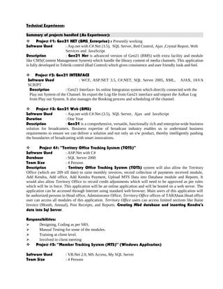 Technical Experience:
Summary of projects handled (As Experience):
 Project #1: Gen21 NET (BMS_Enterprise) : Presently working
Software Used : Asp.net with C#.Net (3.5), SQL Server, Red Control, Ajax ,Crystal Report, Web
Services and JavaScript
Description : Gen21 Net is advanced version of Gen21 (BMS) with extra facility and module
like CMS(Content Management System) which handle the library content of media channels. This application
is fully developed in Telerik control (Rad Control) which gives consistence and user friendly look and feel.
 Project #2: Gen21 INTERFACE
Software Used : WCF, ASP.NET 3.5, C#.NET, SQL Server 2005, XML, AJAX, JAVA
SCRIPT
Description : Gen21 Interface- Its online Integration system which directly connected with the
Play out System of the Channel. Its export the Log file from Gen21 interface and import the AsRun Log
from Play out System. It also manages the Booking process and scheduling of the channel.
 Project #3: Gen21 Web (BMS)
Software Used : Asp.net with C#.Net (3.5), SQL Server, Ajax and JavaScript
Duration : One Year
Description : Gen21 is a comprehensive, versatile, functionally rich and enterprise-wide business
solution for broadcasters. Business expertise of broadcast industry enables us to understand business
requirements to ensure we can deliver a solution and not only an s/w product, thereby intelligently pushing
the boundaries of broadcasting with smart innovations.
 Project 4#: “Territory Office Tracking System (TOTS)”
Software Used : ASP.Net with C#
Database : SQL Server 2000
Team Size : 4 Persons
Description : Territory Office Tracking System (TOTS) system will also allow the Territory
Office (which are 209 till date) to raise monthly invoices, record collection of payments received module,
Add Kendra, Add office, Add Kendra Payment, Upload MTS Data into Database module and Reports. It
would also allow Territory Office to record credit adjustments which will need to be approved as per rules
which will be in force. This application will be an online application and will be hosted on a web server. The
application can be accessed through Internet using standard web browser. Main users of this application will
be authorized persons in Head office, Administrator Office; Territory Office offices of TARAhaat.Head office
user can access all modules of this application. Territory Office users can access limited sections like Raise
Invoice (Month, Annual), Post Receipts, and Reports. Creating Mbd database and inserting Kendra’s
data into Sql Server.
Responsibilities:
 Designing, Coding as per SRS.
 Manual Testing for some of the modules.
 Training at client level.
 Involved in client meeting
 Project #5: “Member Tracking System (MTS)” (Windows Application)
Software Used : VB.Net 2.0, MS Access, My SQL Server
Team Size : 4 Persons
 