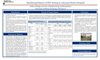 Rebecca  Bridge,  Division  of  Epidemiology  and  Biostatistics	
University  of  Illinois  at  Chicago,  Chicago,  IL	
Identifying  Pa@erns  of  HIV  Testing  in  a  Kenyan  District  Hospital	
•  In   Kenya,   HIV   is   still   the   leading   cause   of  
morbidity  and  mortality.  	
•  One   national   strategy   is   to   identify   new   cases   of  
HIV   through   universal   testing   in   healthcare  
facilities.  	
•  The  aim  of  this  study  is  to  identify  pa@erns  of  HIV  
testing  in  the  county  district  hospital  in  Kisumu,  
Kenya  where  the  HIV  prevalence  is  ~19%  (Kenya  
Ministry   of   Health,   2014)   and   incidence   is   2nd  
highest  in  the  country.  	
•  We   hypothesized   that   patients   with   the   greatest  
risk  of  infection  would  be  more  likely  to  be  tested  
despite   recommended   testing   regardless   of   risk.  
Highest   risk   groups   include   women   18-­‐‑25,   who  
have  the  highest  incidence  rates,  and  patients  with  
known  co-­‐‑infections.  	
	
•  The   hypothesized   highest   risk   groups   were   not  
signiﬁcantly   more   likely   to   be   tested   for   HIV   than  
others.  	
•  The  utility  of  expanded  testing  and  strategic  testing  
should   be   evaluated   in   the   casualty   department   in  
order   to   identify   newly   infected   people   to   link   to  
care  and  adhere  to  the  test  and  treat  model.  	
•  A   limitation   to   this   study   is   that   it   is   not  
generalizable   as   we   only   have   information   on  
patients  who  are  admi@ed.  	
•  Another   limitation   is   documentation   in   patient  
charts.  It  is  not  recorded  if  someone  was  oﬀered  an  
HIV   test   and   whether   or   not   they   accepted,   and  
healthcare  workers  may  not  consistently  document  
when  an  HIV  test  is  given  or  patient  is  known  HIV  
positive.	
	
Conclusion	
Results  &  Project  Impact	
•  We   conducted   a   retrospective   chart   review   of  
patient   records   who   a@ended   the   casualty  
department   between   01/2014-­‐‑01/2015   at   Jaramogi  
Oginga  Odinga  Teaching  and  Referral  Hospital.  	
•  We   systematically   sampled   and   abstracted  
information   from   5%   of   admi@ed   patients   18+.  
Wri@en  charts  are  kept  only  for  patients  who  are  
admi@ed.   After   excluding   those   who   had  
documentation  of  previous  HIV  testing  and  those  
known  to  have  HIV  our  ﬁnal  sample  size  was  365.	
•  We   coded   casualty   diagnoses   using   ICD-­‐‑9   codes  
and  used  hierarchy  coding  when  there  was  more  
than  one  diagnosis.  We  also  recorded  disposition,  
date  of  admi@ance,  home  county,  age,  and  sex.  	
•  Using   chi-­‐‑square   analysis   we   characterized  
patients  and  used  Poisson  regression  modeling  to  
produce  the  relative  risk  of  being  tested  based  on  
casualty  diagnosis  and  covariates.	
Materials  &  Methods	
Introduction	
Kenya  Ministry  of  Health.  (2014).  Kenya  HIV  County  Proﬁles.  National  AIDS  and  STI  Control  
Programme.  Retrieved  from:  h@p://www.nacc.or.ke/images/documents/KenyaCountyProﬁles.pdf  	
Literature  Cited	
Janet  Lin,  MD,  MPH,  Supriya  Mehta,  MHS,  PhD,  Katherine  Reiﬂer,  
Frank   Ebai,   Maseno   University,   and   Jaramogi   Oginga   Odinga  
Teaching  and  Referral  Hospital	
  	
    	
Acknowledgements	
In  2014,  9,071  patients  18+  years  were  admi@ed  from  the  casualty  department.  In  the  sample,  26%  of  
patients  were  tested  for  HIV.  There  was  no  signiﬁcant  diﬀerence  in  testing  by  gender  (p-­‐‑value=0.91)  
and  no  signiﬁcant  diﬀerence  between  age  groups  (p-­‐‑value=0.50).  The  RR  of  being  tested  for  those  
diagnosed  with  an  infectious  disease  diagnosis  was  1.34  (.84,  2.14).    	
	
  
Variable	
 HIV  Tested,  
N=  96	
n  (%)	
HIV  Not  
Tested,  N=  269	
n  (%)	
Chi-­‐‑
square  
p-­‐‑
value	
Diagnosis,  N=365	
      Other	
      Infectious	
      Genitourinary	
      Injury	
      Pregnancy	
	
41  (27.2)  	
16  (36.4)                                                                                          
15  (40.5)	
18  (20.7)	
6  (13.0)	
	
110  (72.8)  	
28  (63.6)	
22  (59.5)	
69  (79.3)	
40  (87.0)	
0.02	
Sex,  N=365	
      Female	
      Male	
  	
53  (26.37)	
43  (26.22)	
  	
148  (73.6)	
121  (73.8)	
0.97	
Age  Categories,  N=365	
      18-­‐‑25	
      26-­‐‑39	
      40-­‐‑64	
      65+	
  	
21  (23.3)	
24  (22.9)	
26  (31.3)	
25  (28.7)	
  	
69  (76.7)	
81  (77.1)	
57  (68.7)	
62  (71.3)	
0.50	
	
County,  N=360	
      Other	
      Homa  Bay	
      Siaya	
      Kisumu**	
	
	
18  (31.0)  	
10  (30.3)	
34  (32.1)	
34  (20.9)	
	
	
40  (69.0)	
23  (69.7)	
72  (67.9)	
129  (79.1)	
	
	
0.16	
	
	
Time  Period,  N=365	
      Jan,  Feb,  Mar	
      Apr,  May,  Jun	
      Jul,  Aug,  Sep	
      Oct,  Nov,  Dec	
  	
18  (22.0)	
19  (22.9)	
21  (23.6)	
38  (34.2)	
  	
64  (78.0)	
64  (77.1)	
68  (76.4)	
73  (65.8)	
0.16	
Table  1:  Distribution  of  HIV  Testing  by  
Variables	
*Other  diagnosis  includes:  circulatory,  neurological,  respiratory,  digestive,  
blood  diseases,  musculoskeletal,  sense  organs,  and  endocrine  diagnoses	
**Other  county  includes  any  county  that  wasn’t  Homa  Bay,  Kisumu,  or  Siaya	
Table  2:  Gender  Stratiﬁed  Models-­‐‑  Relative  Risk  of  being  
tested  for  HIV  by  covariates  and  controlling  for  covariates	
Multivariable  model  includes  casualty  diagnosis,    age  category,  county,  and  time  period	
*=Referent  category  	
Male	
 Female	
Variable	
 Crude  	
RR  (95%  CI)	
N=164	
Adjusted  	
RR  (95%  CI)	
N=164	
Crude  	
RR  (95%  CI)	
N=201	
Adjusted  	
RR  (95%  CI)	
N=201	
Diagnosis,  
N=365	
      Other*	
      Infectious	
      Genitourinary	
      Injury	
      Pregnancy	
	
	
Ref	
1.61  (0.83,  3.11)	
1.12  (0.39,  3.21)	
0.96  (0.52,  1.78)	
-­‐‑	
	
	
Ref	
1.71  (0.91,  3.22)	
1.19  (0.42,  3.41)	
0.95  (0.51,  1.77)	
-­‐‑	
	
	
Ref	
1.13  (0.56,  2.25)	
1.56  (0.91,  2.66)	
0.50  (0.19,  1.31)	
0.44  (0.19,  1.00)	
	
	
Ref	
1.06  (0.54,  2.07)	
1.87  (1.08,  3.26)	
0.53  (0.20,  1.39)	
0.57  (0.23,  1.40)	
Age  Categories,  
N=365	
      18-­‐‑25	
      26-­‐‑39	
      40-­‐‑64	
      65+*	
	
	
	
1.77  (0.75,  4.21)	
1.05  (0.43,  2.57)	
2.24  (1.04,  4.80)	
Ref	
	
	
	
1.59  (0.69,  3.65)	
1.07  (0.45,  2.50)	
2.31  (1.12,  4.82)	
Ref	
	
	
	
0.51  (0.28,  0.96)	
0.70  (0.40,  1.23)	
0.56  (0.28,  1.15)	
Ref	
	
	
	
0.50  (0.26,  0.95)	
0.68  (0.38,  1.21)	
0.57  (0.28,  1.15)	
Ref	
County,  N=360	
      Other	
      Homa  Bay	
      Siaya	
      Kisumu*	
	
0.40  (0.09,  1.61)	
1.47  (0.63,  3.41)	
1.57  (0.89,  2.75)	
Ref	
	
	
0.42  (0.10,  1.65)	
1.54  (0.65,  3.68)	
1.57  (0.92,  2.70)	
Ref	
	
	
2.27  (1.32,  3.91)	
1.42  (0.53,  3.80)	
1.41  (0.76,  2.61)	
Ref	
	
	
2.30  (1.33,  3.95)	
1.36  (0.57,  3.25)	
1.39  (0.75,  2.54)	
Ref	
Time  Period,  
N=365	
      Jan,  Feb,  Mar*	
      Apr,  May,  Jun	
      Jul,  Aug,  Sep	
      Oct,  Nov,  Dec	
	
	
Ref	
1.61  (0.60,  4.34)	
1.74  (0.67,  4.53)	
2.50  (1.03,  6.08)	
	
	
Ref	
1.37  (0.53,  3.57)	
1.61  (0.64,  4.07)	
2.34  (0.99,  5.49)	
	
	
Ref	
0.82  (0.40,  1.68)	
0.80  (0.39,  1.65)	
1.19  (0.66,  2.14)	
	
	
Ref	
0.84  (0.42,  1.69)	
0.79  (0.38,  1.61)	
1.21  (0.68,  2.18)	
 