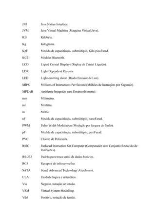 JNI Java Native Interface.
JVM Java Virtual Machine (Maquina Virtual Java).
KB Kilobyte.
Kg Kilograma.
KpF Medida de capacitância, submúltiplo, Kilo-picoFarad.
KC21 Módulo Bluetooth.
LCD Liquid Crystal Display (Display de Cristal Líquido).
LDR Líght Dependent Resistor.
LED Light-emitting diode (Diodo Emissor de Luz).
MIPS Millions of Instructions Per Second (Milhões de Instruções por Segundo).
MPLAB Ambiente Integrado para Desenvolvimento.
mm Milimetro.
ml Mililitro.
m Metro.
nF Medida de capacitância, submúltiplo, nanoFarad.
PWM Pulse Width Modulation (Modução por largura de Puslo).
pF Medida de capacitância, submúltiplo, picoFarad.
PVC Cloreto de Polivinila.
RISC Reduced Instruction Set Computer (Computador com Conjunto Reduzido de
Instruções).
RS-232 Padrão para troca serial de dados binários.
RC5 Receptor de infravermelho.
SATA Serial Advanced Technology Attachment.
ULA Unidade lógica e aritmética.
Vss Negatio, notação de tensão.
VSM Virtual System Modelling.
Vdd Positivo, notação de tensão.
 
