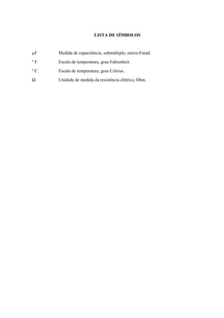 LISTA DE SÍMBOLOS
µF Medida de capacitância, submúltiplo, micro-Farad.
º F Escala de temperatura, grau Fahrenheit.
º C Escala de temperatura, grau Celsius.
Ω Unidade de medida da resistência elétrica, Ohm.
 