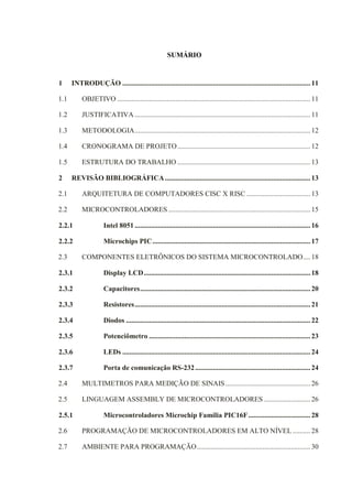 SUMÁRIO
1 INTRODUÇÃO ..........................................................................................................11
1.1 OBJETIVO .............................................................................................................11
1.2 JUSTIFICATIVA ...................................................................................................11
1.3 METODOLOGIA...................................................................................................12
1.4 CRONOGRAMA DE PROJETO...........................................................................12
1.5 ESTRUTURA DO TRABALHO ...........................................................................13
2 REVISÃO BIBLIOGRÁFICA..................................................................................13
2.1 ARQUITETURA DE COMPUTADORES CISC X RISC ....................................13
2.2 MICROCONTROLADORES ................................................................................15
2.2.1 Intel 8051 ...................................................................................................16
2.2.2 Microchips PIC.........................................................................................17
2.3 COMPONENTES ELETRÔNICOS DO SISTEMA MICROCONTROLADO....18
2.3.1 Display LCD..............................................................................................18
2.3.2 Capacitores................................................................................................20
2.3.3 Resistores...................................................................................................21
2.3.4 Diodos ........................................................................................................22
2.3.5 Potenciômetro ...........................................................................................23
2.3.6 LEDs ..........................................................................................................24
2.3.7 Porta de comunicação RS-232.................................................................24
2.4 MULTIMETROS PARA MEDIÇÃO DE SINAIS................................................26
2.5 LINGUAGEM ASSEMBLY DE MICROCONTROLADORES ..........................26
2.5.1 Microcontroladores Microchip Família PIC16F...................................28
2.6 PROGRAMAÇÃO DE MICROCONTROLADORES EM ALTO NÍVEL ..........28
2.7 AMBIENTE PARA PROGRAMAÇÃO................................................................30
 