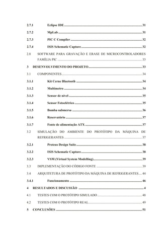 2.7.1 Eclipse IDE................................................................................................31
2.7.2 MpLab .......................................................................................................31
2.7.3 PIC C Compiler ........................................................................................32
2.7.4 ISIS Schematic Capture...........................................................................32
2.8 SOFTWARE PARA GRAVAÇÃO E ERASE DE MICROCONTROLADORES
FAMÍLIA PIC ........................................................................................................33
3 DESENVOLVIMENTO DO PROJETO..................................................................33
3.1 COMPONENTES...................................................................................................34
3.1.1 Kit Cerne Bluetooth .................................................................................34
3.1.2 Multímetro ................................................................................................34
3.1.3 Sensor de nível ..........................................................................................35
3.1.4 Sensor Fotoelétrico ...................................................................................35
3.1.5 Bomba submersa ......................................................................................36
3.1.6 Reservatório ..............................................................................................37
3.1.7 Fonte de alimentação ATX ......................................................................37
3.2 SIMULAÇÃO DO AMBIENTE DO PROTÓTIPO DA MÁQUINA DE
REFRIGERANTES ................................................................................................37
3.2.1 Proteus Design Suite.................................................................................38
3.2.2 ISIS Schematic Capture...........................................................................38
3.2.3 VSM (Virtual System Modelling)............................................................39
3.3 IMPLEMENTAÇÃO DO CÓDIGO FONTE ........................................................39
3.4 ARQUITETURA DE PROTÓTIPO DA MÁQUINA DE REFRIGERANTES....44
3.4.1 Funcionamento .........................................................................................46
4 RESULTADOS E DISCUSSÃO ................................................................................4
4.1 TESTES COM O PROTÓTIPO SIMULADO.......................................................48
4.2 TESTES COM O PROTÓTIPO REAL..................................................................49
5 CONCLUSÕES ..........................................................................................................51
 