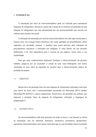 11
1 INTRODUÇÃO
A automação por meio de microcontroladores pode ser utilizada para automatizar
máquinas de refrigerantes. Iniciou-se a partir dai o desejo de se construir um protótipo de uma
máquina de refrigerantes que seja automatizada por um microcontrolador que executa um
software para auxiliar esta tarefa.
A utilização da automação por meio de microcontroladores tem sido algo comum para o
homem, pois, traz consigo muitos benefícios, tais como agilidade em procedimentos, maior
segurança em atividades manuais, e também uma maior precisão pela utilização de
procedimentos mecânicos e realizados por máquinas. E estes fatores em um mercado
globalizado, é de vital importância para o sucesso de um negócio, assim como a sua
rentabilidade.
Para que estes conhecimentos pudessem fortalecer o desenvolvimento do presente
trabalho, julgou-se por ser necessário o estudo de uma vasta bibliografia com fontes
renomadas na área, além da aquisição de insumos para o desenvolvimento prático do
protótipo do projeto.
1.1 OBJETIVO
Desenvolver um protótipo físico de uma máquina de refrigerantes utilizando como base
uma matriz de testes com o microcontrolador encontrado em Microchip (2011) modelo
Microchip PIC16F876A e outros componentes. Desenvolver um protótipo em software que
represent o protótipo físico da máquina de refrigerantes utilizando a linguagem de
programação C.
1.2 JUSTIFICATIVA
Os microcontroladores estão hoje presentes em todas as áreas e o ser humano se utiliza
de automação, seja ela industrial, doméstica, automotiva, aeronáutica, agropecuária,
agricultura, telecomunicações entre tantas outras para que as suas atividades sejam executadas
 