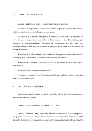 13
1.5 ESTRUTURA DO TRABALHO
A seguir, será explicado como os assuntos se dividem nos capítulos.
No capítulo 1, é apresentada à introdução referente ao presente trabalho, bem como os
objetivos, a justificativa, a metodologia e o cronograma.
No capitulo 2, a revisão bibliográfica é fornecida, assim como os elementos de
eletrônica para microcontroladores, aparelhos multímetros para medição de sinais, linguagem
assembly de microcontroladores, linguagens de programação em alto nível para
microcontroladores, IDE para programação e softwares para gravação e regravação de
microcontroladores.
No capitulo 3, as informações do desenvolvimento do projeto são apresentadas, também
os componentes e a arquitetura de protótipo da máquina de refrigerantes.
No capitulo 4, é detalhado os resultados obtidos por meio desta pesquisa, assim como a
sua discussão.
No capitulo 5, são apresentadas às conclusões.
Por último, no capitulo 6 são fornecidas sugestões para trabalhos futuros, referências
das obras utilizadas e anexos.
2 REVISÃO BIBLIOGRÁFICA
Neste capítulo são abordados os tópicos de revisão bibliográfica fundamentais para a
execução do presente trabalho.
2.1 ARQUITETURAS DE COMPUTADOR CISC X RISC
Segundo Tanenbaum (2006), no decorrer do final da década de 1970, pouco se pensava
em projetos de máquinas simples. O que existia era uma arquitetura denominada CISC
(Complex Instruction Set Computer) que significa: Computador com conjunto de instruções
 