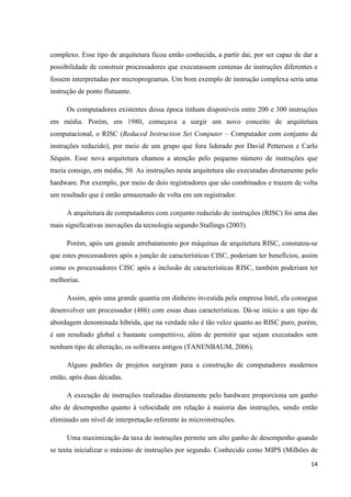 14
complexo. Esse tipo de arquitetura ficou então conhecida, a partir dai, por ser capaz de dar a
possibilidade de construir processadores que executassem centenas de instruções diferentes e
fossem interpretadas por microprogramas. Um bom exemplo de instrução complexa seria uma
instrução de ponto flutuante.
Os computadores existentes dessa época tinham disponíveis entre 200 e 300 instruções
em média. Porém, em 1980, começava a surgir um novo conceito de arquitetura
computacional, o RISC (Reduced Instruction Set Computer – Computador com conjunto de
instruções reduzido), por meio de um grupo que fora liderado por David Petterson e Carlo
Séquin. Esse nova arquitetura chamou a atenção pelo pequeno número de instruções que
trazia consigo, em média, 50. As instruções nesta arquitetura são executadas diretamente pelo
hardware. Por exemplo, por meio de dois registradores que são combinados e trazem de volta
um resultado que é então armazenado de volta em um registrador.
A arquitetura de computadores com conjunto reduzido de instruções (RISC) foi uma das
mais significativas inovações da tecnologia segundo Stallings (2003).
Porém, após um grande arrebatamento por máquinas de arquitetura RISC, constatou-se
que estes processadores após a junção de características CISC, poderiam ter benefícios, assim
como os processadores CISC após a inclusão de características RISC, também poderiam ter
melhorias.
Assim, após uma grande quantia em dinheiro investida pela empresa Intel, ela consegue
desenvolver um processador (486) com essas duas características. Dá-se início a um tipo de
abordagem denominada híbrida, que na verdade não é tão veloz quanto ao RISC puro, porém,
é um resultado global e bastante competitivo, além de permitir que sejam executados sem
nenhum tipo de alteração, os softwares antigos (TANENBAUM, 2006).
Alguns padrões de projetos surgiram para a construção de computadores modernos
então, após duas décadas.
A execução de instruções realizadas diretamente pelo hardware proporciona um ganho
alto de desempenho quanto à velocidade em relação à maioria das instruções, sendo então
eliminado um nível de interpretação referente às microinstruções.
Uma maximização da taxa de instruções permite um alto ganho de desempenho quando
se tenta inicializar o máximo de instruções por segundo. Conhecido como MIPS (Milhões de
 