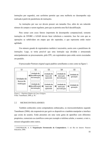 15
instruções por segundo), este acrônimo permite que uma melhoria no desempenho seja
realizada à partir do paralelismo de instruções.
As instruções por sua vez devem possuir um tamanho fixo, além de um reduzido
número de campos e serem regulares, para que se permita uma fácil decodificação.
Para somar com esses fatores importante de desempenho computacional, somente
instruções de STORE e LOAD devem fazer referência a memória. Isso faz com que as
operações se subdividam em etapas que são separadas, o que representa então maior
agilidade.
Um número grande de registradores também é necessário, assim com o paralelismo de
instruções. Logo, se torna possível que uma instrução seja dividida e armazenada
antecipadamente ao processamento, pela CPU, em registradores para então serem executadas
em paralelo.
O processador Pentium original seguia padrões semelhantes a estes como na figura 1.
Figura 1 – Pipelines Duplos de Cinco Estágios.
Fonte: Tanenbaum, 2006, p. 36.1
2.2 MICROCONTROLADORES
Também conhecidos como computadores embarcados, os microcontroladores segundo
Tanenbaum (2006), são responsáveis por gerir os dispositivos e também manipular a interface
que existe de usuário. Estão presentes em uma vasta gama de aparelhos com diferentes
propósitos, comerciais ou científicos como por exemplo o telefone celular, o scanner, o raio x,
misseis teleguiados entre outros.
1
TANENBAUM, A. S. Organização Estruturada de Computadores. 5. ed. Rio de Janeiro: Pearson
Education, 2006.
 